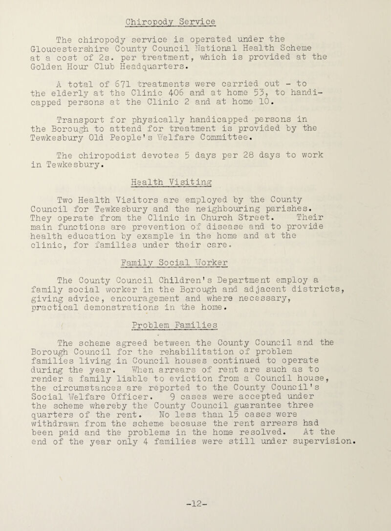 The chiropody service is operated under the Gloucestershire County Council National Health Scheme at a cost of 2s. per treatment, which is provided at the Golden Hour Club Headquarters. A total of 671 treatments were carried out - to the elderly at the Clinic 406 and at home 53, to handi¬ capped persons at the Clinic 2 and at home 10. Transport for physically handicapped persons in the Borough to attend for treatment is provided by the Tewkesbury Old People’s Welfare Committee. The chiropodist devotes 5 days per 28 days to work in Tewkesbury. Health Visiting Two Health Visitors are employed by the County Council for Tewkesbury and the neighbouring parishes. They operate from the Clinic in Church Street. Their main functions are prevention of disease and to provide health education by example in the home and at the clinic9 for families under their care. Family Social Worker The County Council Children’s Department employ a family social worker in the Borough and adjacent districts, giving advice, encouragement and where necessary? practical demonstrations in the home. Problem Families The scheme agreed between the County Council and the Borough Council for the rehabilitation of problem families living in Council houses continued to operate during the year. When arrears of rent are such as to render a family liable to eviction from a Council house? the circumstances are reported to the County Council's Social Welfare Officer. 9 cases were accepted under the scheme whereby the County Council guarantee three quarters of the rent. Ho less than 15 cases were withdrawn from the scheme because the rent arrears had been paid and the problems in the home resolved. At the end of the year only 4 families were still under supervision. -12-