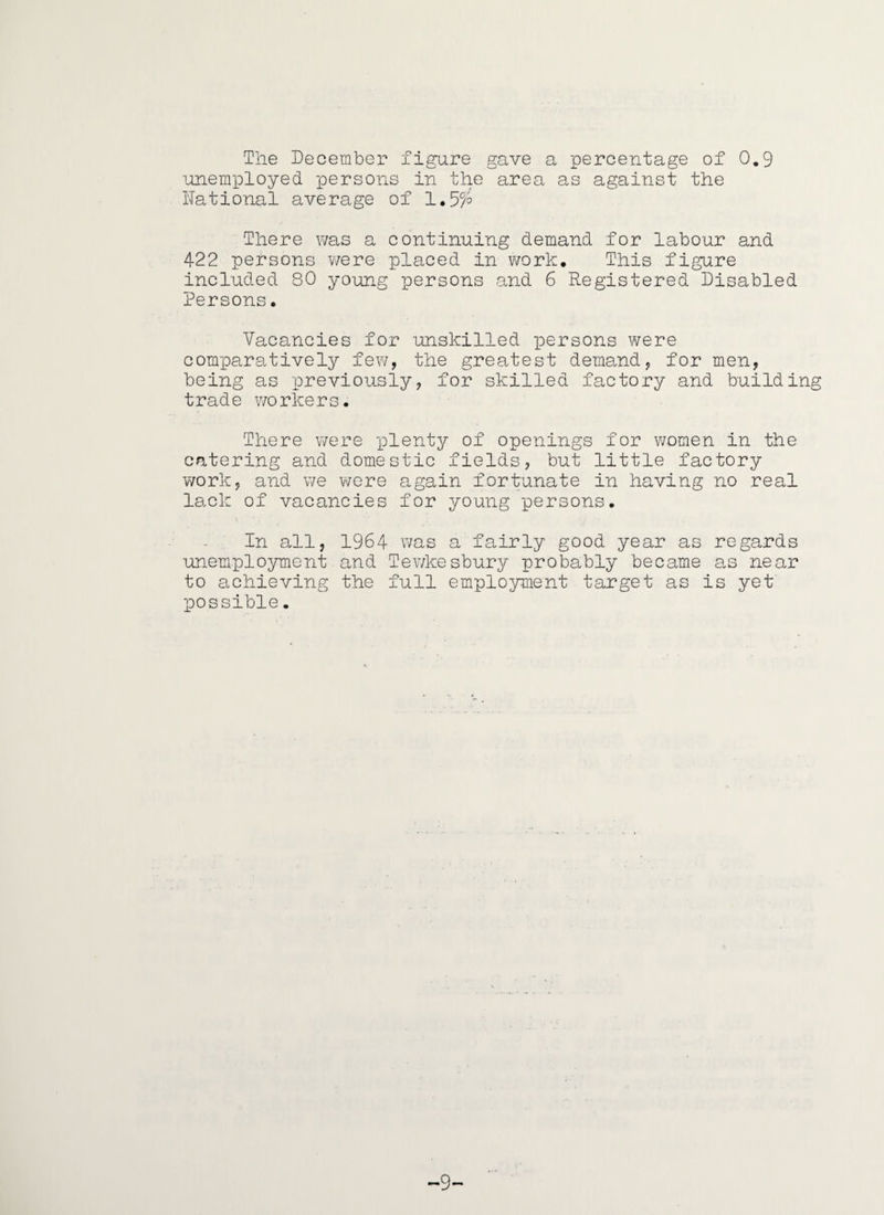 Tlie December figure gave a percentage of 0.9 ■unemployed persons in tlie area as against the National average of There v/as a continuing demand for labour and 422 persons v/ere placed in v/ork. This figure included 80 young persons and 6 Registered Disabled Persons. Vacancies for unskilled persons were comparatively few, the greatest demand, for men, being as previously, for skilled factory and building trade workers. There were i^lentjT- of openings for women in the catering and domestic fields, but little factory work, and we were again fortunate in having no real lack of vacancies for young persons. In all, 1964 v/as a fairly good year as regards unemploymeii't and Tewkesbury probably became as near to achieving the full employment target as is yet XDOssible. -9-