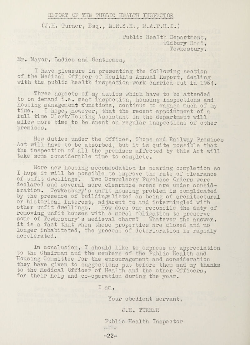 ig^PORT I^iLTH IHSHiCTOR (J,ri* Turner, Esq.,, IIoA/P.H,!,) Public Health PeT^Cortnent, Oldbury lior i, Tewke sbury. Mr, Mayor, Ladies and Gentlenen, I Imve pleasure iu presenting the follov/ing section of the Medical Officer of Health’s Annual pLeport, dealing with the public health inspection work cari^ied out in 1964. Three aspects of my duties vHiich have to be attended to on deneuid i,e. meat inspection, housing inspections and housing management functions, continue to engage much of my time, I hope, however, that the recent appointment of a full time Clerk/ilousing Assistant in the department will allow more time to be spent on regular ins'pections of other premises. Hew duties under the Offices, Shops and Railway Premises Act will have to be absorbed, but it is quite possible tliat the ins'pection of all the premises affected by this Act will tccke some considerable time to complete. More riQVi housing accommodation is nearing completion so I hope it will be possible to improve the rate of clearance of unfit dwellings. Two Compulsory Purchase Orders were declared and several more clearance areas o.re undei’ consid¬ eration. Tewkesbury’s unfit housing problem is complicated by the presence of building listed a,s being of o.rchitec tural or historical interest, oHjacent to and intermingled with other unfit dwellings. How does one reconcile the duty of removing unfit houses with a moral obligation to preserve some of Tev/kesburjT-’ s medieval charm? I'ho.tever the ansv/er, it is a fact that when these properties are closed and no longer inhabito.ted, the pr*ocess of deterioration is rogoidly accelerated. In conclusion, I should like to express my ap'preciation to the Chairman and the members of the Public Health and Housing Committee for the encouragement and consideration they have given to suggestions put before them and my thanks to the Medical Officer of Health and the other Officers, for their heliD and co-oiDera.tion during the year, I am, Your obedient servant, JJI, TTJRHCR Public Health Inspector -22-