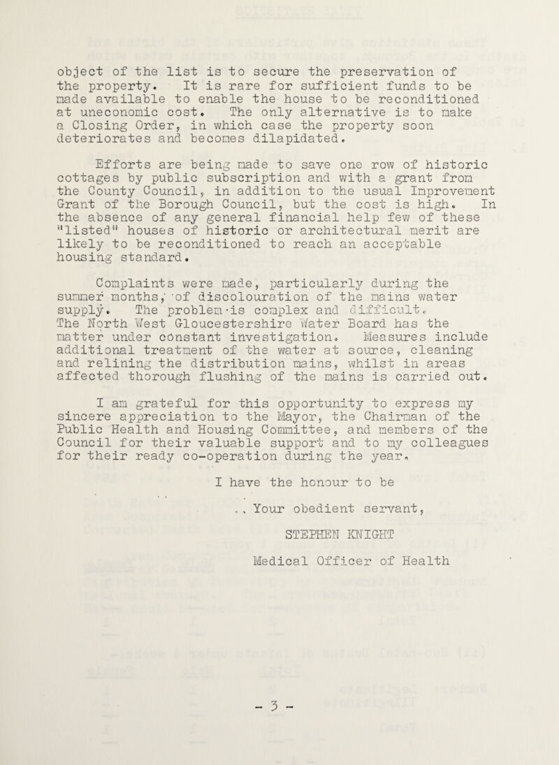 object of the list is to secure the preservation of the property. It is rare for sufficient funds to be nade available to enable the house to be reconditioned at uneconomic cost. The only alternative is to make a Closing Ordery in which case the property soon deteriorates and becomes dilapidated. Efforts are being made to save one row of historic cottages by public subscription and V7ith a grant from the County Councily in addition to the usual Improvement Grant of the Borough Councily but the cost is high. In the absence of any general financial help fev7 of these ''listed houses of historic or architectural merit are likely to be reconditioned to reach an acceptable housing standard. Complaints were madey particularly during the summer months / 'of discolouration of the mains water supply. The problem-is complex and difficult. The horth West Gloucestershire Water Board has the matter under constant investigation. Measures include additional treatment of the water at sourcey cleaning and relining the distribution mainsy whilst in areas affected thorough flushing of the mains is carried out. I am grateful for this opportunity to express my sincere appreciation to the Ivlayory the Chairman of the Public Health and Housing Committeey and members of the Council for their valuable support and to my colleagues for their ready co-operation during the year., I have the honour to be .. Your obedient servanty STEPHEN IHJIGHT Medical Officer of Health