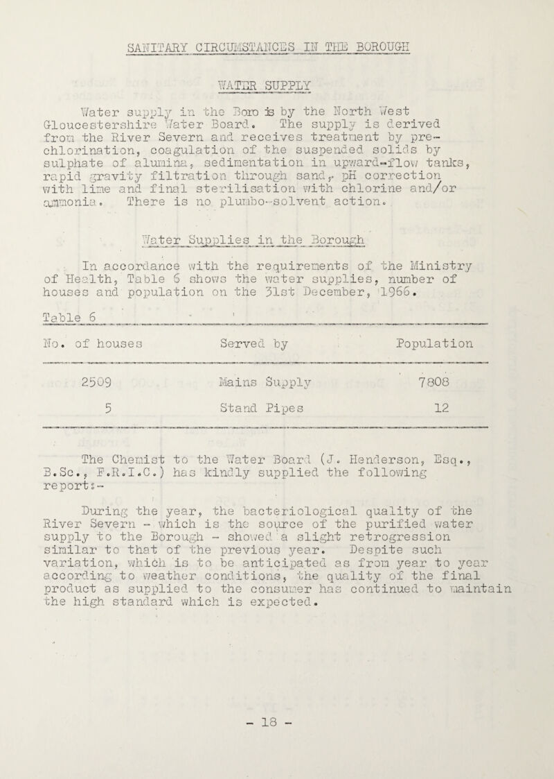 SANITARY GIRGUMSTANCES IN THE BORQUG^l WATER SUPPLY Water supply in the J3oid e the North West Gloucestershire Water Board« The supply is derived from the River Severn and receives treatnent by pre¬ chlorination ^ coagulation of the suspended solids by sulphate of aluiainuy sedimentation in up?;ard«flov; tanlcs, rapid gravity filtration through sand^^ pK correction with lime and final sterilisation with chlorine and/or ajTimonia e There is no plumbo-’Solvent actioiic . r_ Supp 1 ie s in the Borough In accordance with the requirements of the Ministry of Health, Table 6 shows the water supplies, number of houses and population on the 31st December, 1366. Table 6 No. of houses Served by Population 2509 Mains Supply 7808 5 Stand Pipes 12 The Ghemist to the \7ater Board (J. Henderson, Esq., B.Sc., F'.RoIoG.) has kindly supplied the follov7ing reports- During the year, the bacteriological quality of the River Severn - which is the source of the purified v;ater supply to the Borough - shoi/ed'a slight retrogression similar to that of the previous year. Despite such variation, which is to be anticipated as from year to year according to weather conditions, the quality of the final product as supplied to the consumer has continued to maintain the high standard which is expected.