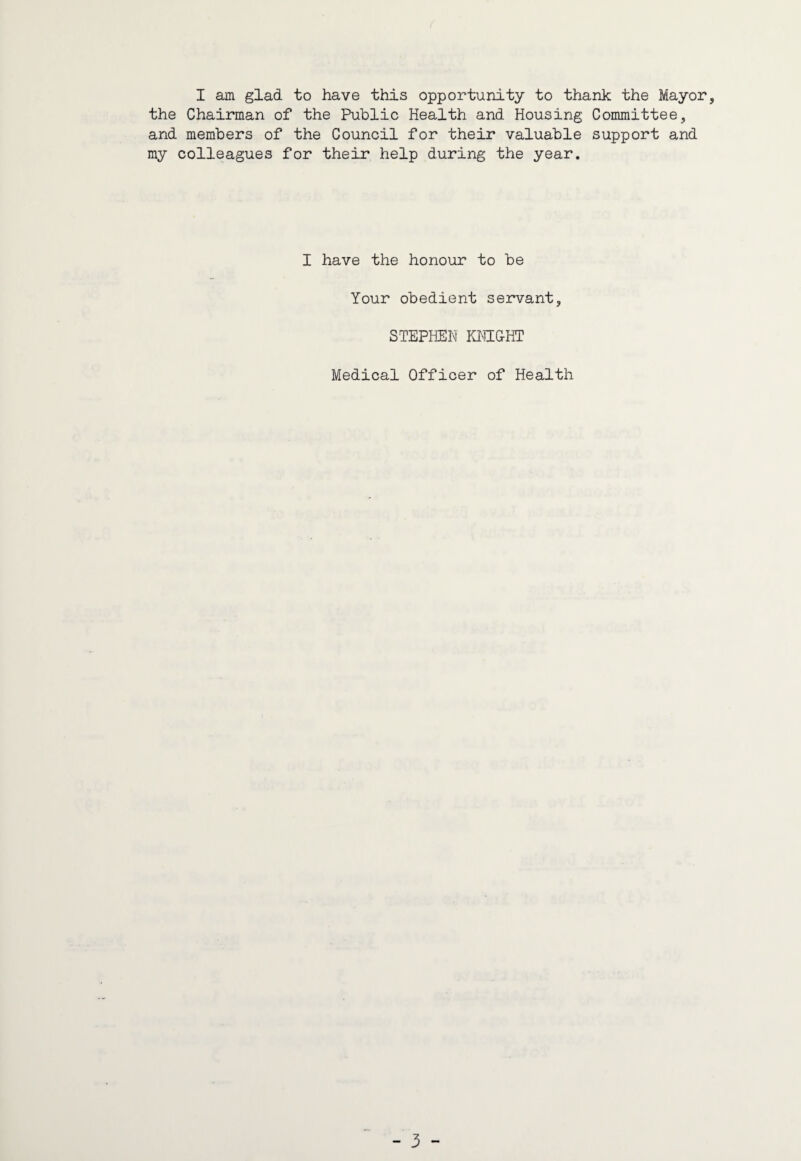 I am glad to have this opportunity to thank the Mayor, the Chairman of the Public Health and Housing Committee, and members of the Council for their valuable support and my colleagues for their help during the year. I have the honour to be Your obedient servant, STEPHEN KNIGHT Medical Officer of Health