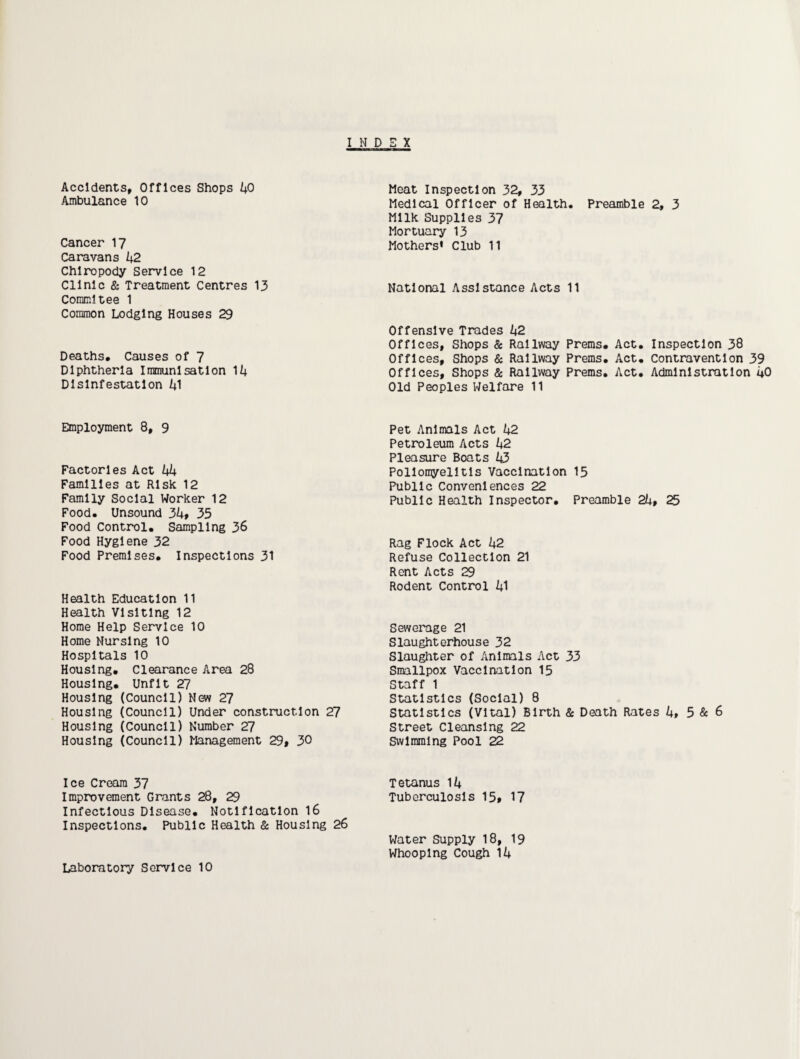 Accidents, Offices Shops kO Ambulance 10 Cancer 17 Caravans 42 Chiropody Service 12 Clinic & Treatment Centres 13 Commltee 1 Common Lodging Houses 29 Deaths* Causes of 7 Diphtheria Immunisation 14 Disinfestation 41 Meat Inspection 32, 33 Medical Officer of Health* Preamble 2, 3 Milk Supplies 37 Mortuary 13 Mothers* Club 11 National Assistance Acts 11 Offensive Trades 42 Offices, Shops Sc Railway Prems* Act. Inspection 38 Offices, Shops Sc Railway Prems. Act. Contravention 39 Offices, Shops & Railway Prems, Act. Administration 4O Old Peoples Welfare 11 Employment 8, 9 Factories Act 44 Families at Risk 12 Family Social Worker 12 Food. Unsound 34» 35 Food Control, Sampling 36 Food Hygiene 32 Food Premises, Inspections 31 Health Education 11 Health Visiting 12 Home Help Service 10 Home Nursing 10 Hospitals 10 Housing. Clearance Area 28 Housing. Unfit 27 Housing (Council) New 27 Housing (Council) Under construction 27 Housing (Council) Number 27 Housing (Council) Management 29» 30 Pet Animals Act 42 Petroleum Acts 42 Pleasure Boats 43 Poliomyelitis Vaccination 15 Public Conveniences 22 Public Health Inspector, Preamble 24» 25 Rag Flock Act 42 Refuse Collection 21 Rent Acts 29 Rodent Control 41 Sewerage 21 Slaughterhouse 32 Slaughter of Animals Act 33 Smallpox Vaccination 15 Staff 1 Statistics (Social) 8 Statistics (Vital) Birth & Death Rates 4, 5 & 6 Street Cleansing 22 Swimming Pool 22 Ice Cream 37 Tetanus 14 Improvement Grants 28, 29 Tuberculosis 15» 17 Infectious Disease. Notification I6 Inspections. Public Health Sc Housing 26 Water Supply 18, 19 Whooping Cough 14 Laboratory Service 10