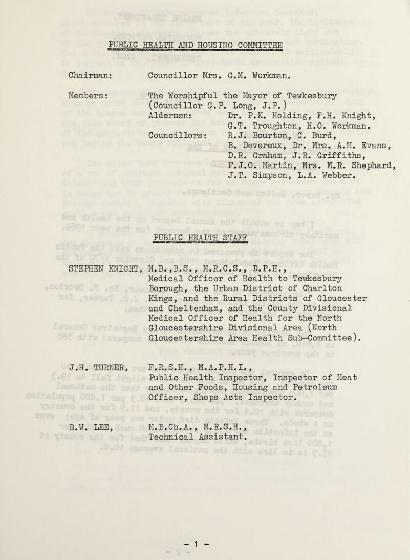 PUBLIC Cliairman; Members t STEPHEN KNIGHT J.H. TUWJER, HEALTH AND HOUSING COMMITTEE Councillor Mrs. G.M, Workman. The Worshipful the I'layor of Tewkesbury (Councillor G.P. Lon^, J.P.) Aldermen: Dr. P.K. Holding, F.H. Knight, G.T, Troughton, H.O. Workman. Councillors; R.J. Bourton, C. Burd, B. Devereux, Dr, lirs. A.M. Evans, D.R. Graham, J.R. Griffiths, P.J.O. Jlartin, Mrs. M.R. Shephard, J.T. Simpson, L.A. Webber. PUBLIC HEALTH STAFF M.B.,B.S., M.R.C.S., D.P.H., Medical Officer of Health to Tewkesbury Borough, the Urban District of Charlton Kings, and the Rural Districts of Gloucester and Cheltenham, and the County Divisional Medical Officer of Health for the North Gloucestershire Divisional Area (North Gloucestershire Area Health Sub-Committee). F.R.S.H., M.A.P.H.I., Public Health Inspector, Inspector of Meat and Other Poods, Housing and Petroleum Officer, Shops Acts Inspector. M.B.Ch.A., M.R.S.H., Technical Assistant. B.W. LEE,