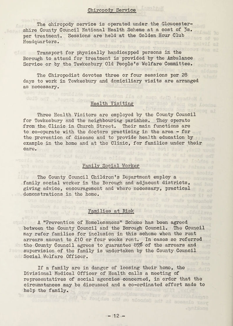 Chiropody Service The chiropody service is operated under the Gloucester¬ shire County Council National Health Scheme at a cost of 3s. per treatment. Sessions are held at the Golden Hour Club Headquarters, Transport for physically handicapped persons in the Borough to attend for treatment is provided by the Ambulance Service or by the Tewkesbury Old People’s Welfare Committee. The Chiropodist devotes three or four sessions per 28 days to work in Tewkesbury and domiciliary visits are arranged as necessary. Health Visiting Three Health Visitors are employed by the County Council for Tev7kesbury and the neighbouring parishes. They operate from the Clinic in Church Street. Their main functions are to co-operate with the doctors practising in the area - for the prevention of disease and to provide health education by example in the home and at the Clinic, for families under their care. Family Social Worker The County Council Children's Department employ a family social worker in the Borough and adjacent districts, giving advice, encouragement and where necessary, practical demonstrations in the home. Families at Risk A Prevention of Homelessness Scheme has been agreed between the County Council and the Borough Council. The Coimcil may refer families for inclusion in this scheme when the rent arrears amo-unt to £10 or four vjeeks rent. In cases so referred the County Council agrees to guarantee 85/^ of the arrears and supervision of the family is undertaken by the County Council Social Welfare Officer. If a family are in danger of loosing their homo, the Divisional Medical Officer of Health calls a meeting of representatives of social agencies concerned, in order that the circumstances may be discussed and a co-ordinated effort made to help the family.