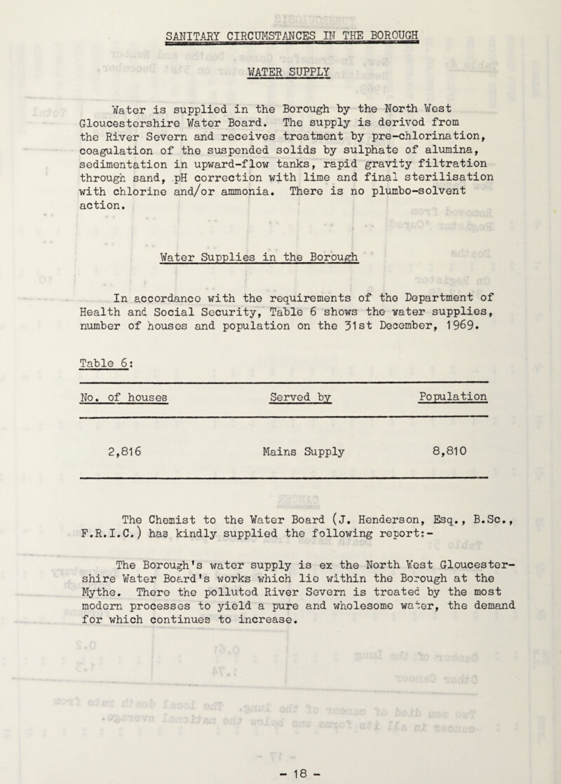 SANITARY CIRCUMSTANCES IN THE BOROUGH WATER SUPPLY Water is supplied in the Borough by the North West Gloucestershire Water Board. The supply is derived from the River Severn and receives treatment by pre-chlorination, coagulation of the suspended solids by sulphate of alumina, sedimentation in upward-flow tanks, rapid gravity filtration through sand, .pH correction with lime and final sterilisation with chlorine and/or ammonia. There is no plumbo-solvent action. Water Supplies in the Borough In accordance with the requirements of the Department of Health and Social Security, Table 6 shows the water supplies, number of houses and population on the 31st December, 1969* Table 6: No. of houses Served bv Population 2,816 Mains Supply 8,810 The Chemist to the Water Board (j. Henderson, Esq., B.Sc., F.R.I.C.) has kindly supplied the following report:- The Borough's water supply is ex the North West Gloucester¬ shire Water Board's works which lie within the Borough at the Mythe. There the polluted River Severn is treated by the most modern processes to yield a pure and wholesome water, the demand for which continues to increase.