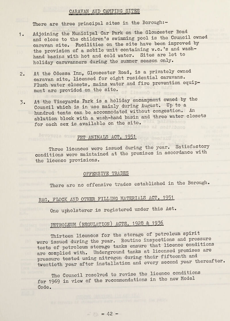CARAVAN AITD CMPING SITES TherG are tliree principal sites in tlie Borough,— 1. Adjoining the Municipal Car Park on the Gloucester Road and close to the children’s swimming pool is the Council owned caravan site. Facilities on the site have been improved by the provision of a mobile unit containing w.c.’s and wash- hand basins with hot and cold water. Sites are let to holiday caravanners during the summer season only. 2. At the Odessa Inn, Gloucester Road, is a privately owned caravan site, licensed for eight residential caravans. ^ Flush water closets, mains water and fire prevention equip¬ ment are provided on the site. 3. At the Vineyards Park is a holiday encampment owned by the Council which is in use mainly during August. Up to a hundred tents can be accommodated without congestion. An ablution block with a wash-hand basin and three water closets for each sex is available on the site. PET ANIMALS ACT. 1931 Three licences v/ere issued during the year. Satisfactory conditions were maintained at the premises in accordance with the licence provisions. QFFENSr/E TRADES There are no offensive trades established in the Borough. RAG. FLOCK AI^ID OTHER FILLING MATERIALS ACT, 1931_ One upholsterer is registered under this Act. PETROLEUM (REGULATION) ACTS, 1928 & 1936 Thirteen licences for the storage of petroleum spirit were issued during the year. Routine inspections and pressuj?e tests of petroleum storage tanks ensure that licence conditions are complied with. Underground tanks at licensed premises are pressure tested using nitrogen during their fifteenth twentieth year after installation and every second year thereafter, The Council resolved to revise the licence conditions for 1969 in view of the recommendations in the new Model Code.