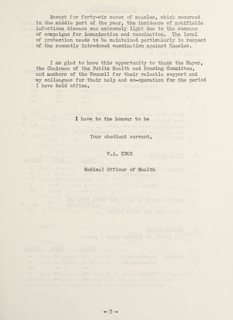 Except for forty-six cases of measles, which occurred in the middle part of the year, the incidence of notifiable infectious disease was extremely light due to the success of campaigns for immunisation and vaccination. The level of protection needs to be maintained particularly in respect of the recently introduced vaccination against Measles, I am glad to have this opportunity to thank the Mayor, the Chairman of the Public Health and Housing Committee, and members of the Council for their valuable support and my colleagues for their help and co-operation for the period I have held office. I have to the honour to be Your obedient servant, W.A. KNOX