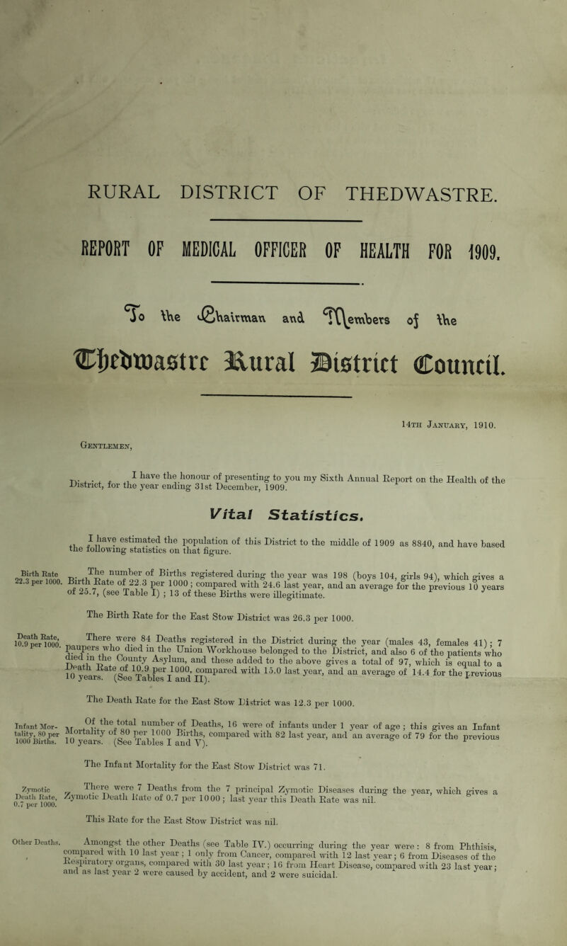 RURAL DISTRICT OF THEDWASTRE. REPORT OF MEDICAL OFFICER OF HEALTH FOR 1909. To \\\e vS\xa\rmax\ and ^TC\embers t£Jjeiitoa0trr 3dural Btstrlct oj \\\e Council Gentlemen, 14th January, 1910. tv . • , . ■1 have the honour of presenting to you my Sixth Annual Report on the Health of the District, for the year ending 31st December, 1909. Vital Statistics, ,, J kav? estimated the population of this District to the middle of 1909 as 8840, and have based the following statistics on that figure. Biith Bate 22.3 per 1000. n;,,,TieU*r,°f B\rS® registere<1 during the year was 198 (boys 104, girls 94), which gives a nth Rate of 22.3 per 1000 ; compared with 24.6 last year, and an average for the previous 10 years of -o.i, (see Table I) ; 13 of these Births were illegitimate. Death Bate, 10.9 per 1000, Infant Mor¬ tality, 80 per 1000 Births. Zymotic Death Rate, 0.7 per 1000. Other Deaths, The Birth Rate for the East Stow District was 26.3 per 1000. There were 84 Deaths registered in the District during the year (males 43, females 41') - 7 paupers who died m the Union Workhouse belonged to the District, and also 6 of the patients who TW^tH (T-,noyn Asy Um’ and these added to the above gives a total of 97, which is equal to a 10 yearrte(S°ee TabFeTl and m*™* ^ 15'0 ^ “ avera^e of 14’4 for the previous The Deatli Rate for the East Stow District was 12.3 per 1000. lvr 0f the total number of Deaths, 16 were of infants under 1 year of age ; this gives an Infant Mortality of 80 per 1000 Births, compared with 82 last year, and an average of 79 for the previous 10 years. (See Tables I and Y). ^ The Infant Mortality for the East Stow District wTas 71. There were 7 Deaths from the 7 principal Zymotic Diseases during the year, which gives a Zymotic Deatli Rate of 0.7 per 10 00; last year this Death Rate was nil. This Rate for the East Stow District was nil. Amongst the other Deaths (see Table IV.) occurring during the year were : 8 from Phthisis compared with 10 last year ; 1 only from Cancer, compared with 12 last year; 6 from Diseases of the respiratory organs, compared with 30 last year; 16 from Heart Disease, compared with 23 last year •