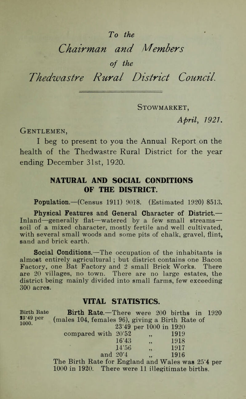 To the Chairman and Members of the Thedwastre Rural District Council. Stowmarket, April, 1921. Gentlemen, I beg to present to you the Annual Report on the health of the Thedwastre Rural District for the year ending December 31st, 1920. NATURAL AND SOCIAL CONDITIONS OF THE DISTRICT. Population.—(Census 1911) 9018. (Estimated 1920) 8513. Physical Features and General Character of District.— Inland—generally flat—watered by a few small streams— soil of a mixed character, mostly fertile and well cultivated, with several small woods and some pits of chalk, gravel, flint, sand and brick earth. Social Conditions.—The occupation of the inhabitants is almost entirely agricultural; but district contains one Bacon Factory, one Bat Factory and 2 small Brick Works. There are 20 villages, no town. There are no large estates, the district being mainly divided into small farms, few exceeding 300 acres. VITAL STATISTICS. Birth Rate Birth Rate.—There were 200 births in 1920 ?iwi9 p6r (males 104, females 96), giving a Birth Rate of 23’49 per 1000 in 1920 compared with 20'52 „ 1919 16‘43 „ 1918 14-56 „ 1917 and 20-4 „ 1916 The Birth Rate for England and Wales was 25'4 per 1000 in 1920. There were 11 illegitimate births.