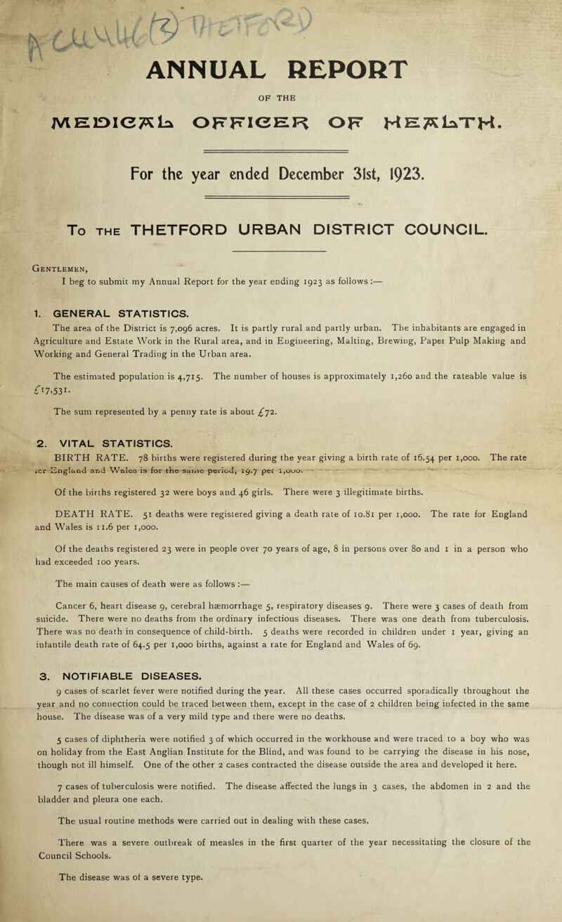 ANNUAL REPORT OF THE OFFTICER OF HET^laTH- For the year ended December 31st, 1923. To THE THETFORD URBAN DISTRICT COUNCIL. Gentlemen, I beg to submit my Annual Report for the year ending 1923 as follows :— 1. GENERAL STATISTICS. The area of the District is 7,096 acres. It is partly rural and partly urban. The inhabitants are engaged in Agriculture and Estate Work in the Rural area, and in Engineering, Malting, Brewing, Paper Pulp Making and Working and General Trading in the Urban area. The estimated population is 4,715. The number of houses is approximately 1,260 and the rateable value is ^17.531- The sum represented by a penny rate is about £']2. 2. VITAL STATISTICS. BIRTH RATE. 78 births were registered during the year giving a birth rate of 16.54 P®’' ^>000. The rate iCr^-England and Wales is for the same period, 19.7 per i,Ooo. — Of the births registered 32 were boys and 46 girls. There were 3 illegitimate births. DEATH RATE. 51 deaths were registered giving a death rate of 10.81 per j,ooo. The rate for England and Wales is 11.6 per 1,000. Of the deaths registered 23 were in people over 70 years of age, 8 in persons over 80 and i in a person who had exceeded 100 years. The main causes of death were as follows :— Cancer 6, heart disease 9, cerebral haemorrhage 5, respiratory diseases 9. There were 3 cases of death from suicide. There were no deaths from the ordinary infectious diseases. There was one death from tuberculosis. There was no death in consequence of child-birth. 5 deaths were recorded in children under i year, giving an infantile death rate of 64.5 per 1,000 births, against a rate for England and Wales of 69. 3. NOTIFIABLE DISEASES. 9 cases of scarlet fever were notified during the year. All these cases occurred sporadically throughout the year and no connection could be traced between them, except in the case of 2 children being infected in the same house. The disease was of a very mild type and there were no deaths. 5 cases of diphtheria were notified 3 of which occurred in the workhouse and were traced to a boy who was on holiday from the East Anglian Institute for the Blind, and was found to be carrying the disease in his nose, though not ill himself. One of the other 2 cases contracted the disease outside the area and developed it here. 7 cases of tuberculosis were notified. The disease affected the lungs in 3 cases, the abdomen in 2 and the bladder and pleura one each. The usual routine methods were carried out in dealing with these cases. There was a severe outbreak of measles in the first quarter of the year necessitating the closure of the Council Schools. The disease was of a severe type.
