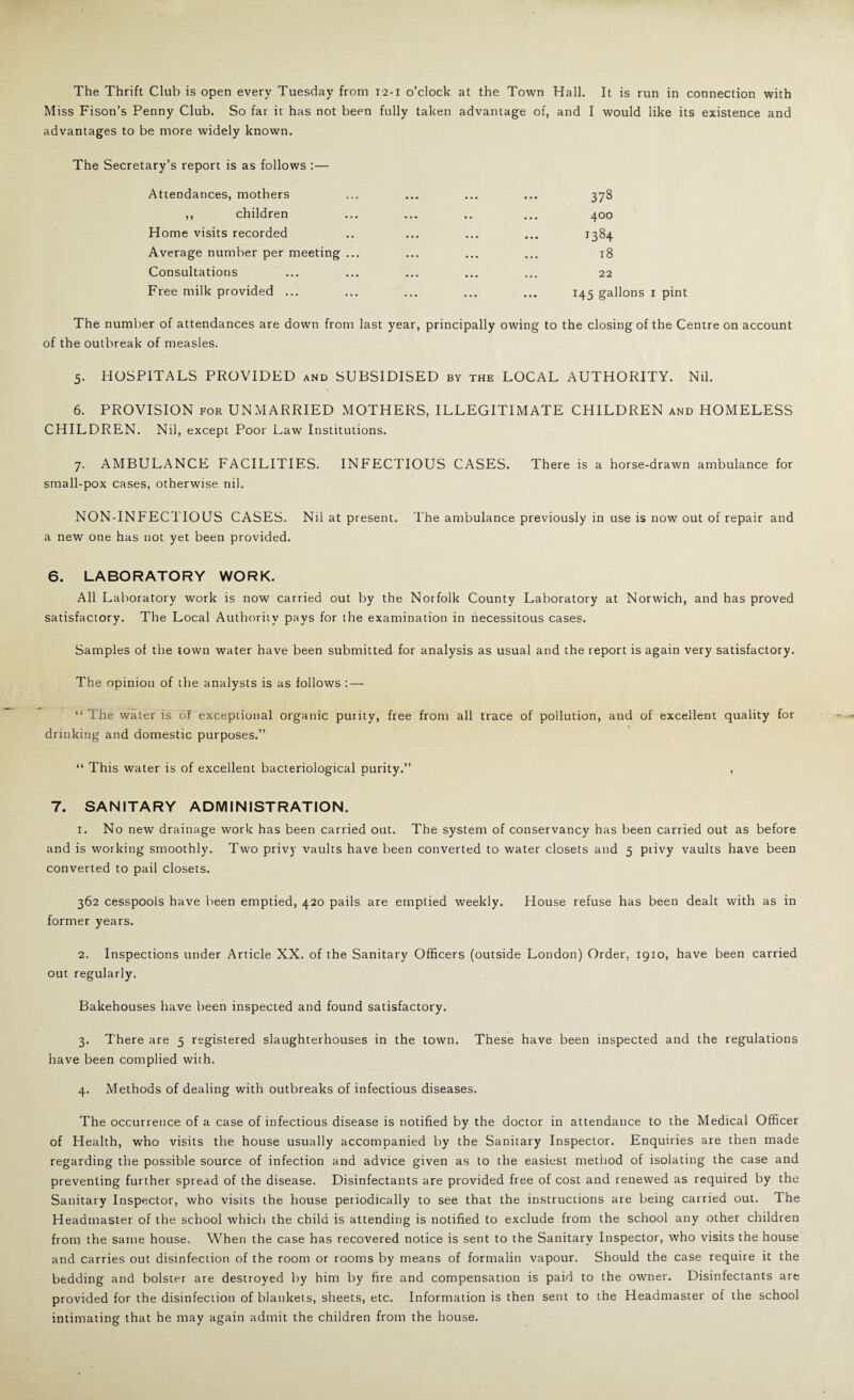 The Thrift Club is open every Tuesday from 12-1 o’clock at the Town Hall. It is run in connection with Miss Fison’s Penny Club. So far it has not been fully taken advantage of, and I would like its existence and advantages to be more widely known. The Secretary’s report is as follows :— Attendances, mothers ,, children Home visits recorded Average number per meeting ... Consultations Ft ee milk provided ... 378 400 1384 18 22 145 gallons I pint The number of attendances are down from last year, principally owing to the closing of the Centre on account of the outbreak of measles. 5. HOSPITALS PROVIDED and SUBSIDISED by the LOCAL AUTHORITY. Nil. 6. PROVISION FOR UNMARRIED MOTHERS, ILLEGITIMATE CHILDREN and HOMELESS CHILDREN. Nil, except Poor Law Institutions. 7. AMBULANCE FACILITIES. INFECTIOUS CASES. There is a horse-drawn ambulance for small-pox cases, otherwise nil. NON-INFECTIOUS CASES. Nil at present. The ambulance previously in use is now out of repair and a new one has not yet been provided. 6. LABORATORY WORK. All Laboratory work is now carried out by the Norfolk County Laboratory at Norwich, and has proved satisfactory. The Local Authority pays for the examination in necessitous cases. Samples of the town water have been submitted for analysis as usual and the report is again very satisfactory. The opinion of the analysts is as follows : — “ The water is of exceptional organic purity, free from all trace of pollution, and of excellent quality for drinking and domestic purposes.” “ This water is of excellent bacteriological purity.” 7. SANITARY ADMINISTRATION. 1. No new drainage work has been carried out. The system of conservancy has been carried out as before and is working smoothly. Two privy vaults have been converted to water closets and 5 privy vaults have been converted to pail closets. 362 cesspools have been emptied, 420 pails are emptied weekly. House refuse has been dealt with as in former years. 2. Inspections under Article XX. of the Sanitary Officers (outside London) Order, 1910, have been carried out regularly. Bakehouses have been inspected and found satisfactory. 3. There are 5 registered slaughterhouses in the town. These have been inspected and the regulations have been complied with. 4. Methods of dealing with outbreaks of infectious diseases. The occurrence of a case of infectious disease is notified by the doctor in attendance to the Medical Officer of Health, who visits the house usually accompanied by the Sanitary Inspector. Enquiries are then made regarding the possible source of infection and advice given as to the easiest method of isolating the case and preventing further spread of the disease. Disinfectants are provided free of cost and renewed as required by the Sanitary Inspector, who visits the house periodically to see that the instructions are being carried out. The Headmaster of the school which the child is attending is notified to exclude from the school any other children from the same house. When the case has recovered notice is sent to the Sanitary Inspector, who visits the house and carries out disinfection of the room or rooms by means of formalin vapour. Should the case require it the bedding and bolster are destroyed by him by fire and compensation is paid to the owner. Disinfectants are provided for the disinfection of blankets, sheets, etc. Information is then seni to the Headmaster of the school intimating that he may again admit the children from the house.