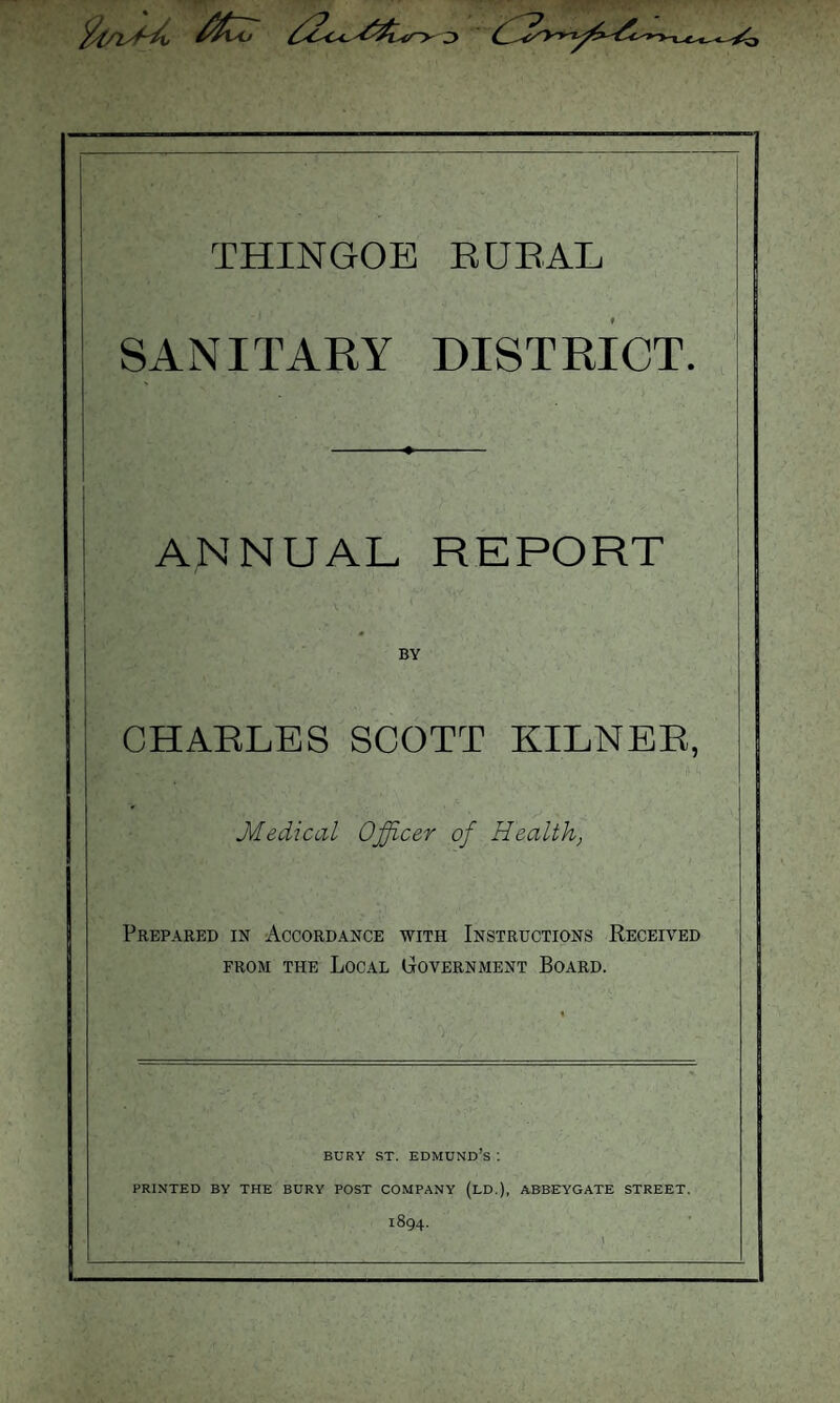 fy/l>~y j THINGOE RURAL SANITARY DISTRICT. ANNUAL REPORT BY CHARLES SCOTT KILNER, Medical Officer of Health, Prepared in Accordance with Instructions Received from the Local Government Board. BURY ST. EDMUND S I PRINTED BY THE BURY POST COMPANY (LD.), ABBEY GATE STREET. 1894.