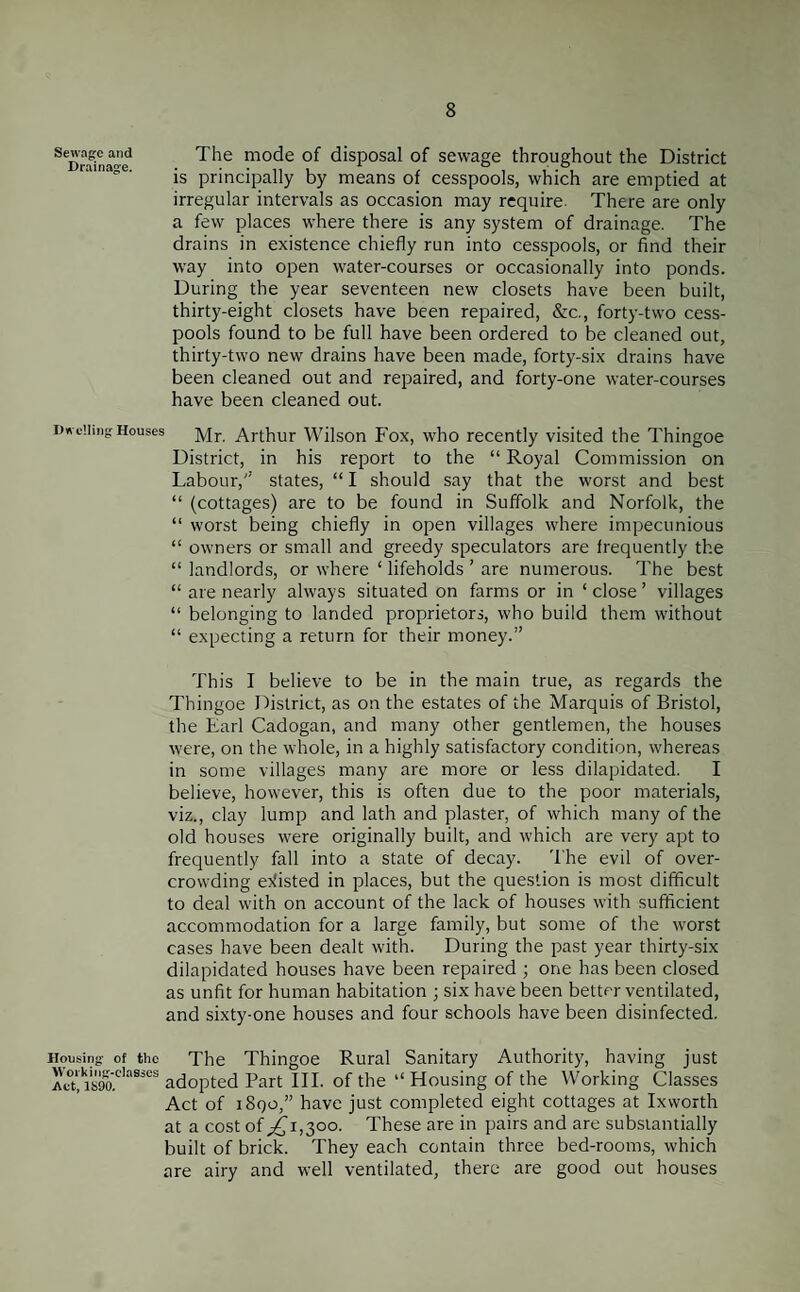 Sewage and Drainage. The mode of disposal of sewage throughout the District is principally by means of cesspools, which are emptied at irregular intervals as occasion may require There are only a few places where there is any system of drainage. The drains in existence chiefly run into cesspools, or find their way into open water-courses or occasionally into ponds. During the year seventeen new closets have been built, thirty-eight closets have been repaired, &c., forty-two cess¬ pools found to be full have been ordered to be cleaned out, thirty-two new drains have been made, forty-six drains have been cleaned out and repaired, and forty-one water-courses have been cleaned out. Dwelling Houses Mr. Arthur Wilson Fox, who recently visited the Thingoe District, in his report to the “ Royal Commission on Labour,'’ states, “ I should say that the worst and best “ (cottages) are to be found in Suffolk and Norfolk, the “ worst being chiefly in open villages where impecunious “ owners or small and greedy speculators are frequently the “ landlords, or where ‘ lifeholds ’ are numerous. The best “ are nearly always situated on farms or in ‘ close ’ villages “ belonging to landed proprietors, who build them without “ expecting a return for their money.” This I believe to be in the main true, as regards the Thingoe District, as on the estates of the Marquis of Bristol, the Earl Cadogan, and many other gentlemen, the houses were, on the whole, in a highly satisfactory condition, whereas in some villages many are more or less dilapidated. I believe, however, this is often due to the poor materials, viz., clay lump and lath and plaster, of which many of the old houses were originally built, and which are very apt to frequently fall into a state of decay. The evil of over¬ crowding existed in places, but the question is most difficult to deal with on account of the lack of houses with sufficient accommodation for a large family, but some of the worst cases have been dealt with. During the past year thirty-six dilapidated houses have been repaired ; one has been closed as unfit for human habitation ; six have been better ventilated, and sixty-one houses and four schools have been disinfected. Housing of the Working-classes Act, 1S90. The Thingoe Rural Sanitary Authority, having just adopted Part III. of the “Housing of the Working Classes Act of 1890,” have just completed eight cottages at Ixworth at a cost of ,£1,300. These are in pairs and are substantially built of brick. They each contain three bed-rooms, which are airy and well ventilated, there are good out houses