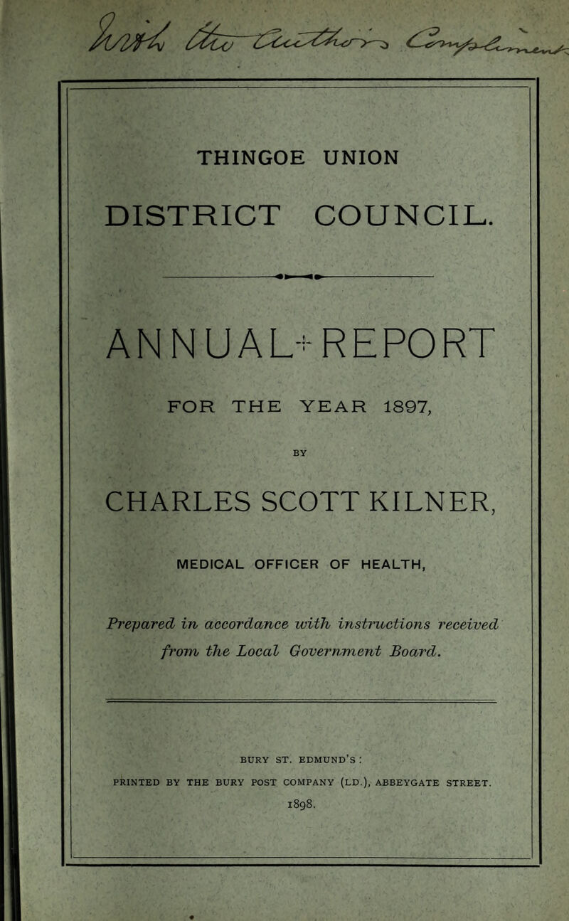 THINGOE UNION DISTRICT COUNCIL. ANNUAL-REPORT FOR THE YEAR 1897, CHARLES SCOTT KILNER, MEDICAL OFFICER OF HEALTH, Prepared in accordance with instructions received from the Local Government Board. BURY ST. EDMUND’S : PRINTED BY THE BURY POST COMPANY (LD.), ABBEYGATE STREET. 1898.