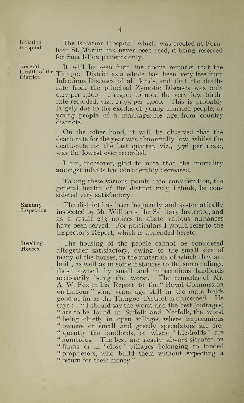 Isolation Hospital General Health of the District. Sanitary Inspection Dwelling Houses. The Isolation Hospital which was erected at Forn- liam St. Martin has never been used, it being reserved for Small-Pox patients only. It will be seen from the above remarks that the Thingoe District as a whole has been very free from Infectious Diseases of all kinds, and that the death- rate from the principal Zymotic Diseases was only 0.27 per i,oco. I regret to note the very low birth¬ rate recorded, viz., 21.75 Per 1,000. This is probably largely due to the exodus of young married people, or young people of a marriageable age, from country districts. On the other hand, it will be observed that the death-rate for the year was abnormally low, whilst the death-rate for the last quarter, viz., 5.76 per 1,000, was the lowest ever recorded. I am, moreover, glad to note that the mortality amongst infants has considerably decreased. Taking these various points into consideration, the general health of the district may, I think, be con¬ sidered very satisfactory. The district has been frequently and systematically inspected by Mr. Williams, the Sanitary Inspector, and as a result 233 notices to abate various nuisances have been served. For particulars I would refer to the Inspector's Report, which is appended hereto. The housing of the people cannot be considered altogether satisfactory, owing to the small size of many of the houses, to the materials of which they are built, as well as in some instances to the surroundings, those owned by small and impecunious landlords necessarily being the worst. The remarks of Mr. A. W. Fox in his Report to the “ Royal Commission on Labour ” some years ago still in the main holds good as far as the Thingoe District is concerned. He says :—“ I should say the worst and the best (cottages) “ are to be found in Suffolk and Norfolk, the worst “ being chiefly in open villages where impecunious “ owners or small and greedy speculators are fre- “ quently the landlords, or where ‘ life-holds ’ are “numerous. The best are nearly always situated on “ farms or in ‘ close ’ villages belonging to landed “ proprietors, who build them without expecting a “ return for their money.”