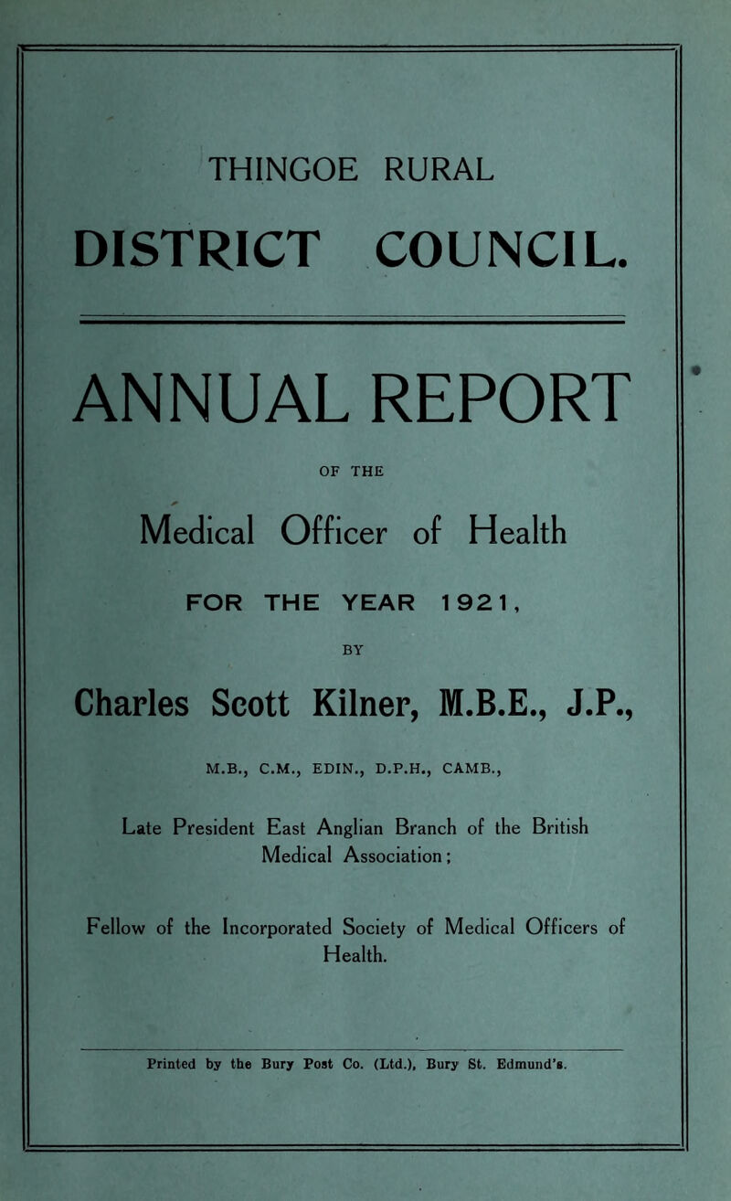 THINGOE RURAL DISTRICT COUNCIL. ANNUAL REPORT OF THE Medical Officer of Health FOR THE YEAR 1921, BY Charles Scott Kilner, M.B.E., J.P., M.B., C.M., EDIN., D.P.H., CAMB., Late President East Anglian Branch of the British Medical Association; Fellow of the Incorporated Society of Medical Officers of Health. Printed by the Bury Post Co. (Ltd.), Bury St. Edmund’s.