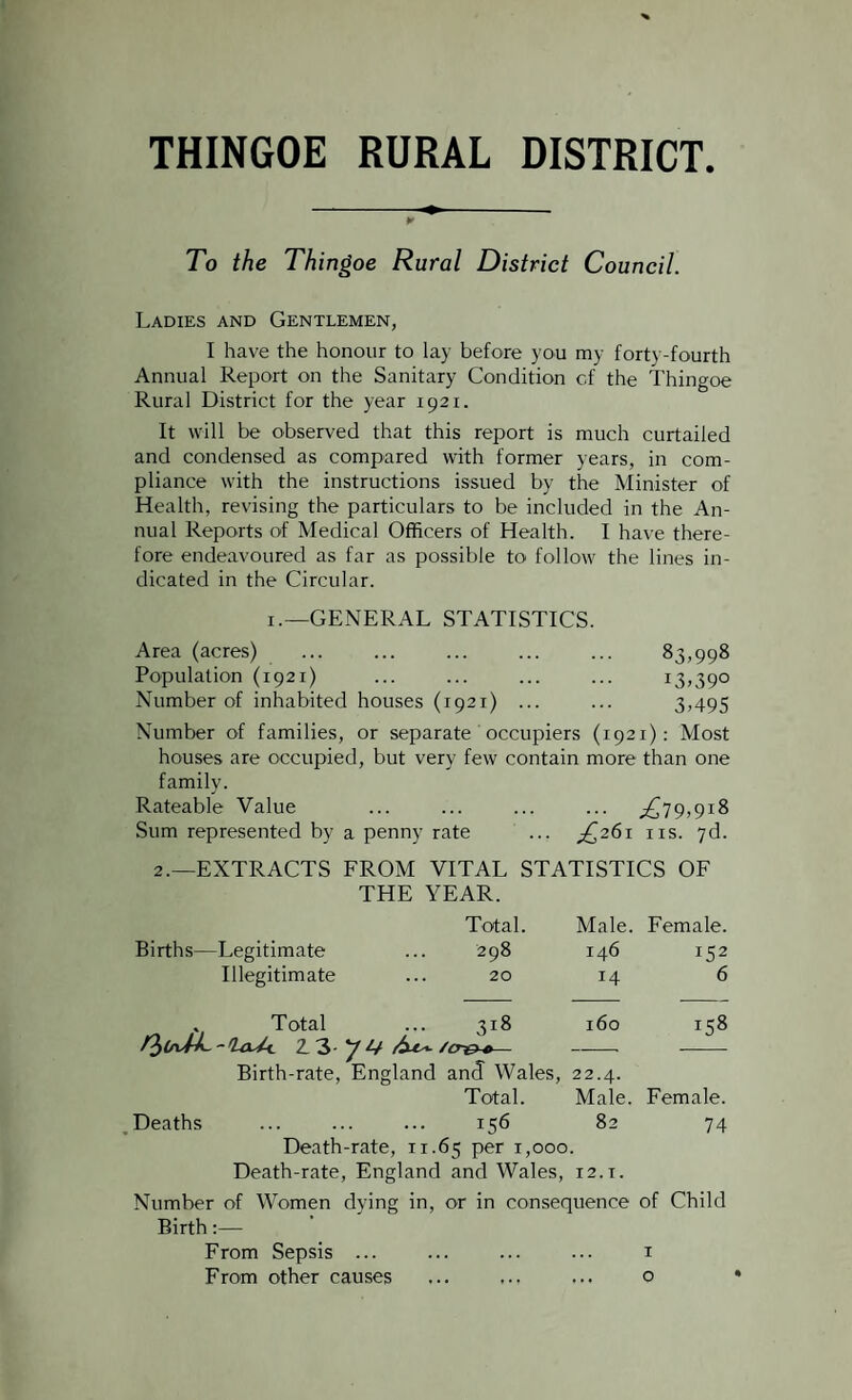 THINGOE RURAL DISTRICT. To the Thingoe Rural District Council. Ladies and Gentlemen, I have the honour to lay before you my fort\ -fourth Annual Report on the Sanitary Condition of the Thingoe Rural District for the year 1921. It will be observed that this report is much curtailed and condensed as compared with former years, in com¬ pliance with the instructions issued by the Minister of Health, revising the particulars to be included in the An¬ nual Reports of Medical Officers of Health. I have there¬ fore endeavoured as far as possible to follow the lines in¬ dicated in the Circular. 1.—GENERAL STATISTICS. Area (acres) ... ... ... ... ... 83,998 Population (1921) ... ... ... ... 13,390 Number of inhabited houses (1921) ... ... 3,495 Number of families, or separate occupiers (1921): Most houses are occupied, but very few contain more than one family. Rateable Value . .£79,918 Sum represented by a penny rate ^261 ns. 7d. 2.—EXTRACTS FROM VITAL STATISTICS OF THE YEAR. Total Male. Female. Births—Legitimate 298 146 152 Illegitimate 20 14 6 „ Total 3l8 160 158 /3^-Wt 2.3 y 14 — Birth-rate, England and Wales, 22.4. Total. Male. Female. Deaths ... ... ... 156 82 74 Death-rate, 11.65 per 1,000. Death-rate, England and Wales, T2.i. Number of Women dying in, or in consequence of Child Birth:— From Sepsis ... From other causes 1 Q