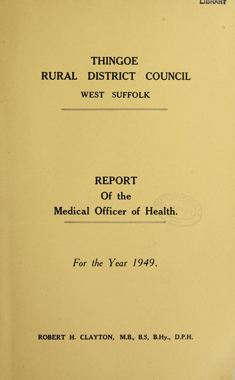1L .'REPORT of 4*^ Uxl , V 'V Medical Officer of Health for Thingoo in the County of West 31ut December, 1949a the Rural District of Suffolk for the year ending The Chairman and Members of the Rural District Council of Thingoon Public Health Offices, 6, Whiting Street, Bury St, Edmunds* August lpfO. Mr. Chairman, Ladies and Gentlemen, Herewith I beg to submit for your favourable consideration my fourteenth Annual Report as Medical Officer of Health, being that for the year ended 31st December, 1949; and acknowledge my indebtedness to Mr. Casson in its compilationa I am, Mr8 Chairman, Ladies and Gentlemen, Your ob.edient servant, ROBERT Ho CLAYTON. M.B4, Be S«, B.Hy., D.P.He Medical Officer of Health. Public Health Officers of the Authority, (a) Medicalo One part-time Medical Officer of Health, Robert K0 Clayton, M„B*, B.3., BsHy«, D,PcHe (Durham)o CertcMental Deficiency and Allied Subjects (London), appointed in 1936. This Officer does not engage the following appointments Cosford Ro 1A G o 5 Thedv/astro R in private practice but holds in addition Medical Officer of Health Newmarket U0 D0 G *, D.Gm and Mildcnhall R.D.C. (b) Others? One Sanitary Inspector., Sc M0 Casson, M.I.MUN«E«, A.M.I.S.E., M.S.I.A*, Meat and Other Poods Diploma R.S.I. Appointed February 1946. Mr. Casson is also Surveyor to the Council. Additional Sanitary Inspectors, R. L. Barker? MoS.I.A*, Moat and Other Poods Diploma R.S.,1. Appointed 1st March, 1946. Ro G* Wheeler, A.RoSan.I., M«S.X»A» Appointed July 1949o