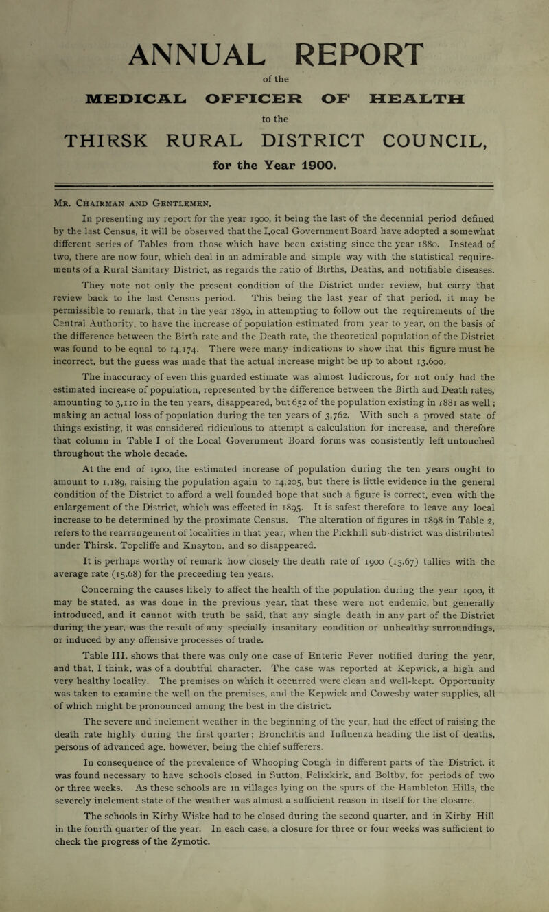 ANNUAL REPORT of the MEDICAL OFFICER OF HEALTH to the THIRSK RURAL DISTRICT COUNCIL, for the Year 1900. Mr. Chairman and Gentlemen, In presenting my report for the year 1900, it being the last of the decennial period defined by the last Census, it will be observed that the Local Government Board have adopted a somewhat different series of Tables from those which have been existing since the year 1880. Instead of two, there are now four, which deal in an admirable and simple way with the statistical require¬ ments of a Rural Sanitary District, as regards the ratio of Births, Deaths, and notifiable diseases. They note not only the present condition of the District under review, but carry that review back to the last Census period. This being the last year of that period, it may be permissible to remark, that in the year 1890, in attempting to follow out the requirements of the Central Authority, to have the increase of population estimated from year to year, on the basis of the difference between the Birth rate and the Death rate, the theoretical population of the District was found to be equal to 14,174. There were many indications to show that this figure must be incorrect, but the guess was made that the actual increase might be up to about 13,600. The inaccuracy of even this guarded estimate was almost ludicrous, for not only had the estimated increase of population, represented by the difference between the Birth and Death rates, amounting to 3,110 in the ten years, disappeared, but 652 of the population existing in 1881 as well; making an actual loss of population during the ten years of 3,762. With such a proved state of things existing, it was considered ridiculous to attempt a calculation for increase, and therefore that column in Table I of the Local Government Board forms was consistently left untouched throughout the whole decade. At the end of 1900, the estimated increase of population during the ten years ought to amount to 1,189, raising the population again to 14,205, but there is little evidence in the general condition of the District to afford a well founded hope that such a figure is correct, even with the enlargement of the District, which was effected in 1895. It is safest therefore to leave any local increase to be determined by the proximate Census. The alteration of figures in 1898 in Table 2, refers to the rearrangement of localities in that year, when the Pickhill sub-district was distributed under Thirsk. Topclifife and Knayton, and so disappeared. It is perhaps worthy of remark how closely the death rate of 1900 (15.67) tallies with the average rate (15.68) for the preceeding ten years. Concerning the causes likely to affect the health of the population during the year 1900, it may be stated, as was done in the previous year, that these were not endemic, but generally introduced, and it cannot with truth be said, that any single death in any part of the District during the year, was the result of any specially insanitary condition or unhealthy surroundings, or induced by any offensive processes of trade. Table III. shows that there was only one case of Enteric Fever notified during the year, and that, I think, was of a doubtful character. The case was reported at Kepwuck, a high and very healthy locality. The premises on which it occurred were clean and well-kept. Opportunity was taken to examine the well on the premises, and the Kepwick and Cowesby water supplies, all of which might be pronounced among the best in the district. The severe and inclement weather in the beginning of the year, had the effect of raising the death rate highly during the first quarter; Bronchitis and Influenza heading the list of deaths, persons of advanced age, however, being the chief sufferers. In consequence of the prevalence of Whooping Cough in different parts of the District, it was found necessary to have schools closed in Sutton, Felixkirk, and Boltby, for periods of two or three weeks. As these schools are in villages lying on the spurs of the Hambleton Hills, the severely inclement state of the weather was almost a sufficient reason in itself for the closure. The schools in Kirby Wiske had to be closed during the second quarter, and in Kirby Hill in the fourth quarter of the year. In each case, a closure for three or four weeks was sufficient to check the progress of the Zymotic.