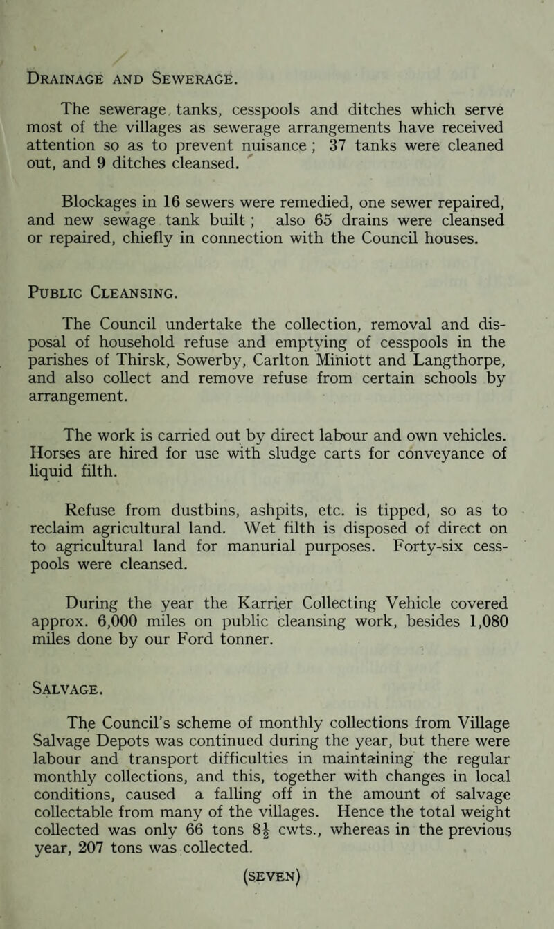 Drainage and Sewerage. The sewerage tanks, cesspools and ditches which serve most of the villages as sewerage arrangements have received attention so as to prevent nuisance ; 37 tanks were cleaned out, and 9 ditches cleansed. Blockages in 16 sewers were remedied, one sewer repaired, and new sewage tank built; also 65 drains were cleansed or repaired, chiefly in connection with the Council houses. Public Cleansing. The Council undertake the collection, removal and dis¬ posal of household refuse and emptying of cesspools in the parishes of Thirsk, Sowerby, Carlton Miniott and Langthorpe, and also collect and remove refuse from certain schools by arrangement. The work is carried out by direct labour and own vehicles. Horses are hired for use with sludge carts for conveyance of liquid filth. Refuse from dustbins, ashpits, etc. is tipped, so as to reclaim agricultural land. Wet filth is disposed of direct on to agricultural land for manurial purposes. Forty-six cess¬ pools were cleansed. During the year the Karrier Collecting Vehicle covered approx. 6,000 miles on public cleansing work, besides 1,080 miles done by our Ford tonner. Salvage. The Council’s scheme of monthly collections from Village Salvage Depots was continued during the year, but there were labour and transport difficulties in maintaining the regular monthly collections, and this, together with changes in local conditions, caused a falling off in the amount of salvage collectable from many of the villages. Hence the total weight collected was only 66 tons 8-| cwts., whereas in the previous year, 207 tons was collected.