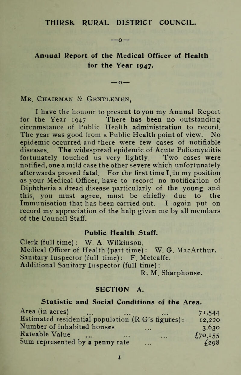 —o — Annual Report of the Medical Officer of Health for the Year 1947. — o— Mr. Chairman & Gentlemen, I have the honour to present to you my Annual Report for the Year 1947 There has been no outstanding circumstance of Public Health administration to record. The year was good from a Public Health point of view. No epidemic occurred and there were few cases of notifiable diseases. The widespread epidemic of Acute Poliomyelitis fortunately touched us very lightly. Two cases were notified, one a mild case the other severe which unfortunately afterwards proved fatal. For the first time I, in my position as your Medical Officer, have to record no notification of Diphtheria a dread disease particularly of the young and this, you must agree, must be chiefly due to the Immunisation that has been carried out. I again put on record my appreciation of the help given me by all members of the Council Staff. Public Health Staff. Clerk (full time): W. A Wilkinson. Medical Officer of Health (part time) : W. G. MacArthur. Sanitary Inspector (full time): F. Metcalfe. Additional Sanitary Inspector (full time): R. M. Sharphouse. SECTION A. Statistic and Social Conditions of the Area. Area (in acres) ... ... ... 71,544 Estimated residential population (R G’s figures): 12,220 Number of inhabited houses ... 3.630 Rateable Value ... ... ... I[70,155 Sum represented by a penny rate ... £298