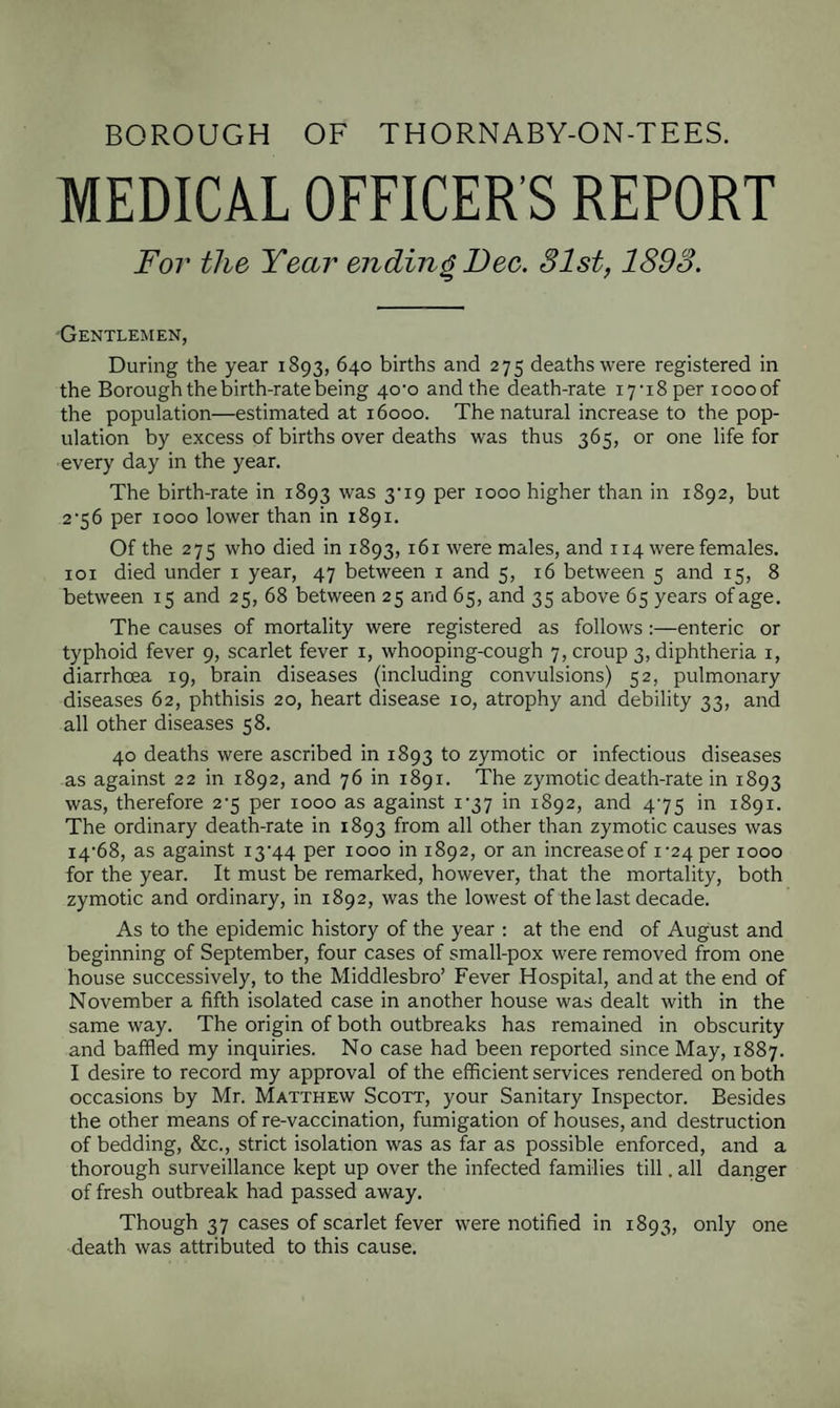 BOROUGH OF THORNABY-ON-TEES. MEDICAL OFFICER’S REPORT For the Year ending Dec. 31st, 1893. Gentlemen, During the year 1893, 640 births and 275 deaths were registered in the Borough the birth-rate being 40^0 and the death-rate i7-i8per xoooof the population—estimated at 16000. The natural increase to the pop¬ ulation by excess of births over deaths was thus 365, or one life for every day in the year. The birth-rate in 1893 was 3M9 per 1000 higher than in 1892, but 2'56 per 1000 lower than in 1891. Of the 275 who died in 1893,161 were males, and 114 were females, xoi died under 1 year, 47 between 1 and 5, 16 between 5 and 15, 8 between 15 and 25, 68 between 25 and 65, and 35 above 65 years of age. The causes of mortality were registered as follows:—enteric or typhoid fever 9, scarlet fever 1, whooping-cough 7, croup 3, diphtheria 1, diarrhoea 19, brain diseases (including convulsions) 52, pulmonary diseases 62, phthisis 20, heart disease 10, atrophy and debility 33, and all other diseases 58. 40 deaths were ascribed in 1893 to zymotic or infectious diseases as against 22 in 1892, and 76 in 1891. The zymotic death-rate in 1893 was, therefore 2^5 per 1000 as against i-37 in 1892, and 4-75 in 1891. The ordinary death-rate in 1893 from all other than zymotic causes was 14-68, as against i3'44 per 1000 in 1892, or an increaseof 1-24 per 1000 for the year. It must be remarked, however, that the mortality, both zymotic and ordinary, in 1892, was the lowest of the last decade. As to the epidemic history of the year : at the end of August and beginning of September, four cases of small-pox were removed from one house successively, to the Middlesbro’ Fever Hospital, and at the end of November a fifth isolated case in another house was dealt with in the same way. The origin of both outbreaks has remained in obscurity and baffled my inquiries. No case had been reported since May, 1887. I desire to record my approval of the efficient services rendered on both occasions by Mr. Matthew Scott, your Sanitary Inspector. Besides the other means of re-vaccination, fumigation of houses, and destruction of bedding, &c., strict isolation was as far as possible enforced, and a thorough surveillance kept up over the infected families till. all danger of fresh outbreak had passed away. Though 37 cases of scarlet fever were notified in 1893, only one death was attributed to this cause.