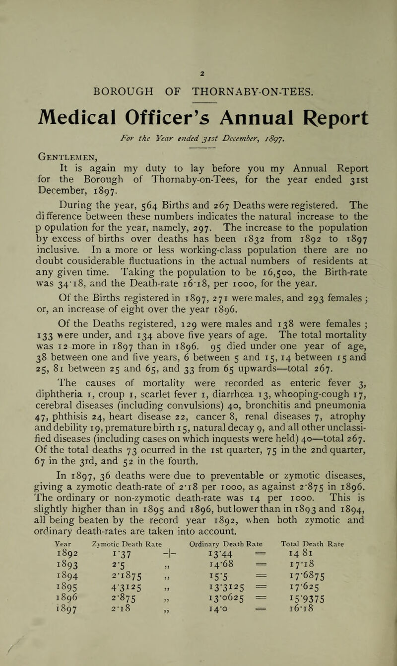 BOROUGH OF THORNABY-ON-TEES. Medical Officer’s Annual Report For the Year ended jist December, iSgy. Gentlemen, It is again my duty to lay before you my Annual Report for the Borough of Thornaby-on-Tees, for the year ended 31st December, 1897. During the year, 564 Births and 267 Deaths were registered. The difference between these numbers indicates the natural increase to the p opulation for the year, namely, 297. The increase to the population by excess of births over deaths has been 1832 from 1892 to 1897 inclusive. In a more or less working-class population there are no doubt cousiderable fluctuations in the actual numbers of residents at any given time. Taking the population to be 16,500, the Birth-rate was 34-18, and the Death-rate 16-18, per 1000, for the year. Of the Births registered in 1897, 271 were males, and 293 females ; or, an increase of eight over the year 1896. Of the Deaths registered, 129 were males and 138 were females ; 133 were under, and 134 above five years of age. The total mortality was 12 more in 1897 than in 1896. 95 died under one year of age, 38 between one and five years, 6 between 5 and 15, 14 between 15 and 25, 81 between 25 and 65, and 33 from 65 upwards—total 267. The causes of mortality were recorded as enteric fever 3, diphtheria 1, croup 1, scarlet fever 1, diarrhoea 13, whooping-cough 17, cerebral diseases (including convulsions) 40, bronchitis and pneumonia 47, phthisis 24, heart disease 22, cancer 8, renal diseases 7, atrophy and debility 19, premature birth 15, natural decay 9, and all other unclassi¬ fied diseases (including cases on which inquests were held) 40—total 267. Of the total deaths 73 ocurred in the 1st quarter, 75 in the 2nd quarter, 67 in the 3rd, and 52 in the fourth. In 1897, 36 deaths were due to preventable or zymotic diseases, giving a zymotic death-rate of 2-18 per 1000, as against 2-875 in 1896. The ordinary or non-zymotic death-rate was 14 per 1000. This is slightly higher than in 1895 and 1896, butlower than in 1893 and 1894, all being beaten by the record year 1892, when both zymotic and ordinary death-rates are taken into account. Year Zymotic Death Rate Ordinary Death Rate Total Death 1892 1 37 -l- i3'44 14 81 lS93 2'5 f 4'6 8 = 17-18 1894 2-1875 r5'5 = 176875 1895 4-3125 13 ’312 5 = 17-625 1896 2-875 13-0625 = 159375 1897 2-18 „ 14-0 = 16-18