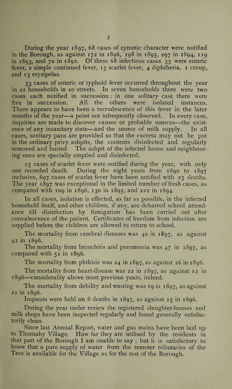 During the year 1897, 68 cases of zymotic character were notified in the Borough, as against 172 in 1896, 198 in 1895, 297 in 1894, 119 in 1893, and 70 in 1892. Of these 68 infectious cases 33 were enteric fever, 2 simple continued fever, 15 scarlet fever, 4 diphtheria, 1 croup, and 13 erysipelas. 33 cases of enteric or typhoid fever occurred throughout the year in 22 households in 20 streets. In seven households there were two cases each notified in succession: in one solitary case there were five in succession. All the others were isolated instances. There appears to have been a recrudescence of this fever in the later months of the year—a point not infrequently observed. In every case, inquiries are made to discover causes or probable sources—the exist¬ ence of any insanitary state—and the source of milk supply. In all cases, sanitary pans are provided so that the excreta may not be put in the ordinary privy ashpits, the contents disinfected and regularly removed and buried The ashpit of the infected house and neighbour¬ ing ones are specially emptied and disinfected. 15 cases of scarlet fever were notified during the year, with only one recorded death. During the eight years from 1890 to 1897 inclusive, 697 cases of scarlet fever have been notified with 23 deaths. The year 1897 was exceptional in the limited number of fresh cases, as compared with 109 in 1896, 130 in 1895, and 222 in 1894. In all cases, isolation is effected, as far as possible, in the infected household itself, and other children, if any, are debarred school attend¬ ance till disinfection by fumigation has been carried out after convalescence of the patient. Certificates of freedom from infection are supplied before the children are allowed to return to school. The mortality from cerebral diseases was 40 in 1897, as against 41 in 1896. The mortality from bronchitis and pneumonia was 47 in 1897, as compared with 51 in 1896. The mortality from phthisis was 24 in 1897, as against 26 in 1896. The mortality from heart-disease was 22 in 1897, as against 12 in 1896—considerably above most previous years, indeed. The mortality from debility and wasting was 19 in 1897, as against 21 in 1896. Inquests were held on 8 deaths in 1897, as against 15 in 1896. During the year under review the registered slaughter-houses and milk shops have been inspected regularly and found generally satisfac¬ torily clean. Since last Annual Report, water and gas mains have been laid up to Thornaby Village. How far they are utilised by the residents in that part of the Borough I am unable to say ; but it is satisfactory to know that a pure supply of water from the remoter tributaries of the Tees is available for the Village as for the rest of the Borough.