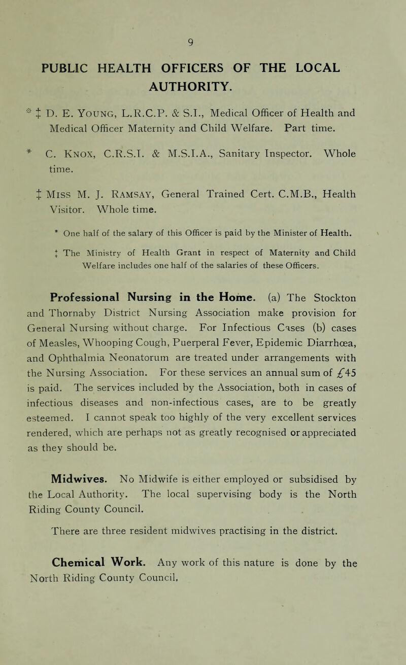 PUBLIC HEALTH OFFICERS OF THE LOCAL AUTHORITY. * t D. E. YOUNG, L.R.C.P. & S.I., Medical Officer of Health and Medical Officer Maternity and Child Welfare. Part time. * C. Knox, C.R.S.T. & M.S.I.A., Sanitary Inspector. Whole time. X Miss M. J. Ramsay, General Trained Cert. C.M.B., Health Visitor. Whole time. * One half of the salary of this Officer is paid by the Minister of Health. J The Ministry of Health Grant in respect of Maternity and Child Welfare includes one half of the salaries of these Officers. Professional Nursing in the Home, (a) The Stockton and Thornaby District Nursing Association make provision for General Nursing without charge. For Infectious Cases (b) cases of Measles, Whooping Cough, Puerperal Fever, Epidemic Diarrhoea, and Ophthalmia Neonatorum are treated under arrangements with the Nursing Association. For these services an annual sum of £4-5 is paid. The services included by the Association, both in cases of infectious diseases and non-infectious cases, are to be greatly esteemed. I cannot speak too highly of the very excellent services rendered, which are perhaps not as greatly recognised or appreciated as they should be. Midwives. No Midwife is either employed or subsidised by the Local Authority. The local supervising body is the North Riding County Council. There are three resident midwives practising in the district. Chemical Work. Any work of this nature is done by the North Riding County Council,