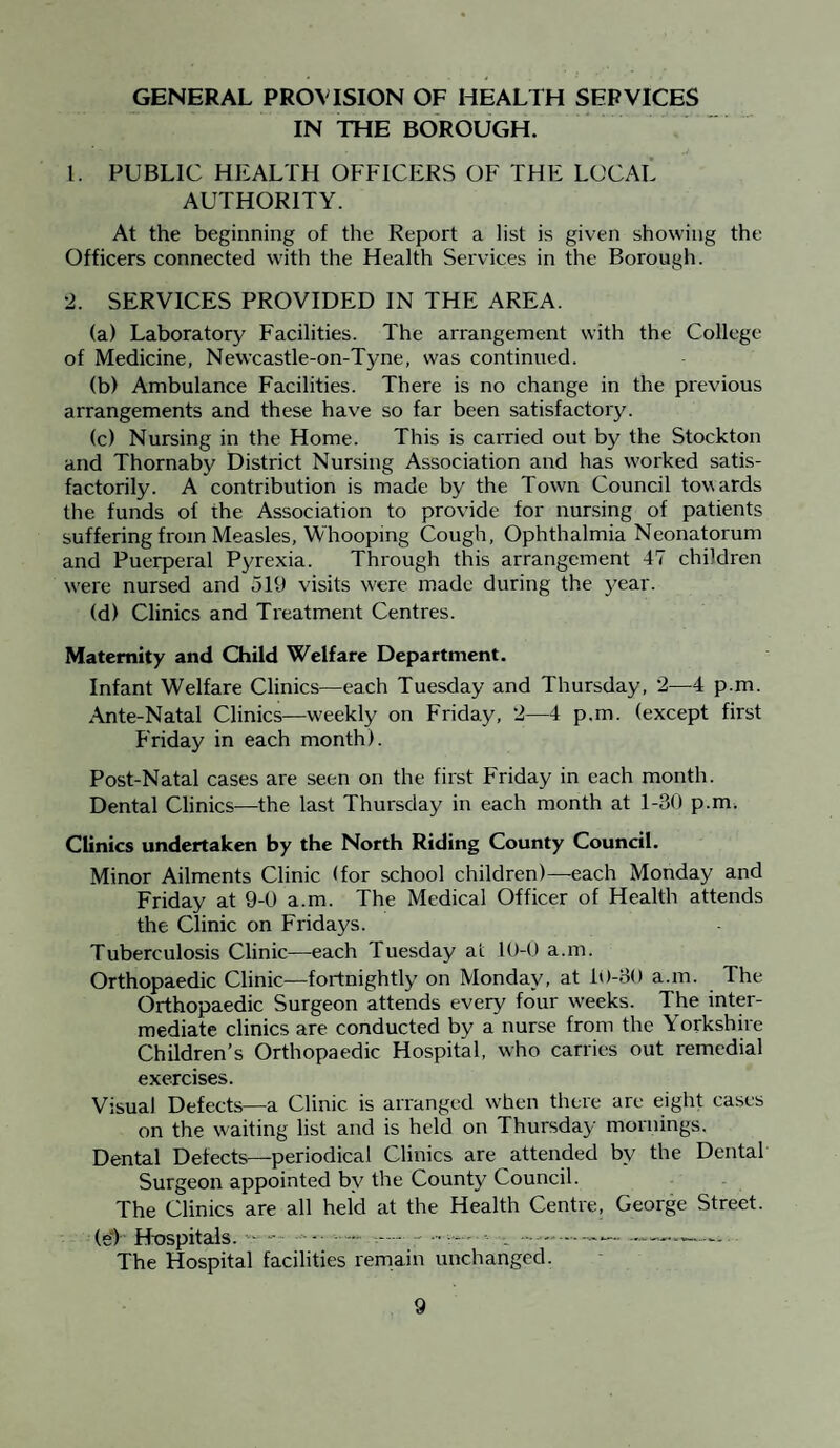 GENERAL PROVISION OF HEALTH SERVICES IN THE BOROUGH. 1. PUBLIC HEALTH OFFICERS OF THE LOCAL AUTHORITY. At the beginning of the Report a list is given showing the Officers connected with the Health Services in the Borough. 2. SERVICES PROVIDED IN THE AREA. (a) Laboratory Facilities. The arrangement with the College of Medicine, Newcastle-on-Tyne, was continued. (b) Ambulance Facilities. There is no change in the previous arrangements and these have so far been satisfactory. (c) Nursing in the Home. This is carried out by the Stockton and Thornaby District Nursing Association and has worked satis¬ factorily. A contribution is made by the Town Council towards the funds of the Association to provide for nursing of patients suffering from Measles, Whooping Cough, Ophthalmia Neonatorum and Puerperal Pyrexia. Through this arrangement 47 children were nursed and 519 visits were made during the year. (d) Clinics and Treatment Centres. Maternity and Child Welfare Department. Infant Welfare Clinics—each Tuesday and Thursday, 2—4 p.m. Ante-Natal Clinics—weekly on Friday, 2—4 p.m. (except first Friday in each month). Post-Natal cases are seen on the first Friday in each month. Dental Clinics—the last Thursday in each month at 1-30 p.m. Clinics undertaken by the North Riding County Council. Minor Ailments Clinic (for school children)—each Monday and Friday at 9-0 a.m. The Medical Officer of Health attends the Clinic on Fridays. Tuberculosis Clinic—each Tuesday at 10-0 a.m. Orthopaedic Clinic—fortnightly on Monday, at 10-30 a.m. The Orthopaedic Surgeon attends every four weeks. The inter¬ mediate clinics are conducted by a nurse from the Yorkshire Children’s Orthopaedic Hospital, who carries out remedial exercises. Visual Defects—a Clinic is arranged when there are eight cases on the waiting list and is held on Thursday mornings. Dental Detects—periodical Clinics are attended by the Dental Surgeon appointed by the County Council. The Clinics are all held at the Health Centre, George Street. (e“) Hospitals. - - - - — —- ■ - . -- — The Hospital facilities remain unchanged.