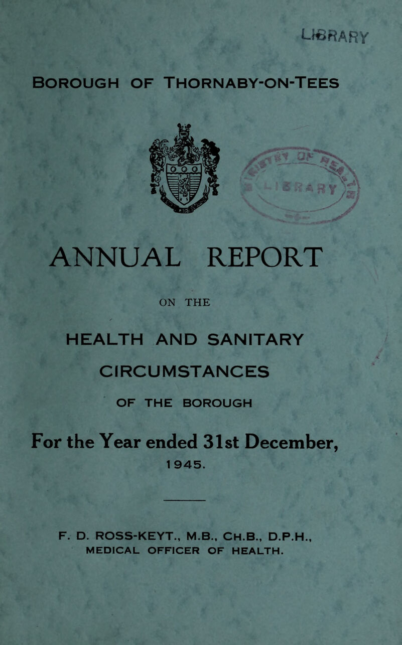 LIBRARY BOROUGH OF THORNABY-ON-TEES ANNUAL REPORT ON THE HEALTH AND SANITARY CIRCUMSTANCES OF THE BOROUGH For the Year ended 31st December, 1 945. F. D. ROSS-KEYT., M.B., CH.B., D.P.H., MEDICAL OFFICER OF HEALTH.