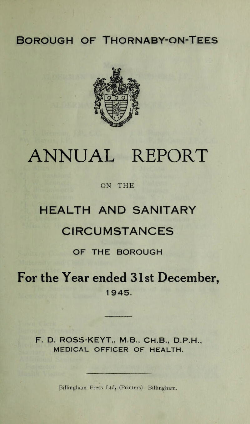 Borough of Thornaby-on-Tees ANNUAL REPORT ON THE HEALTH AND SANITARY CIRCUMSTANCES OF THE BOROUGH For the Year ended 31st December, 1 945. F. D. ROSS-KEYT., M.B., CH.B., D.P.H., MEDICAL OFFICER OF HEALTH. Billingham Press Ltd. (Printers), Billingham.