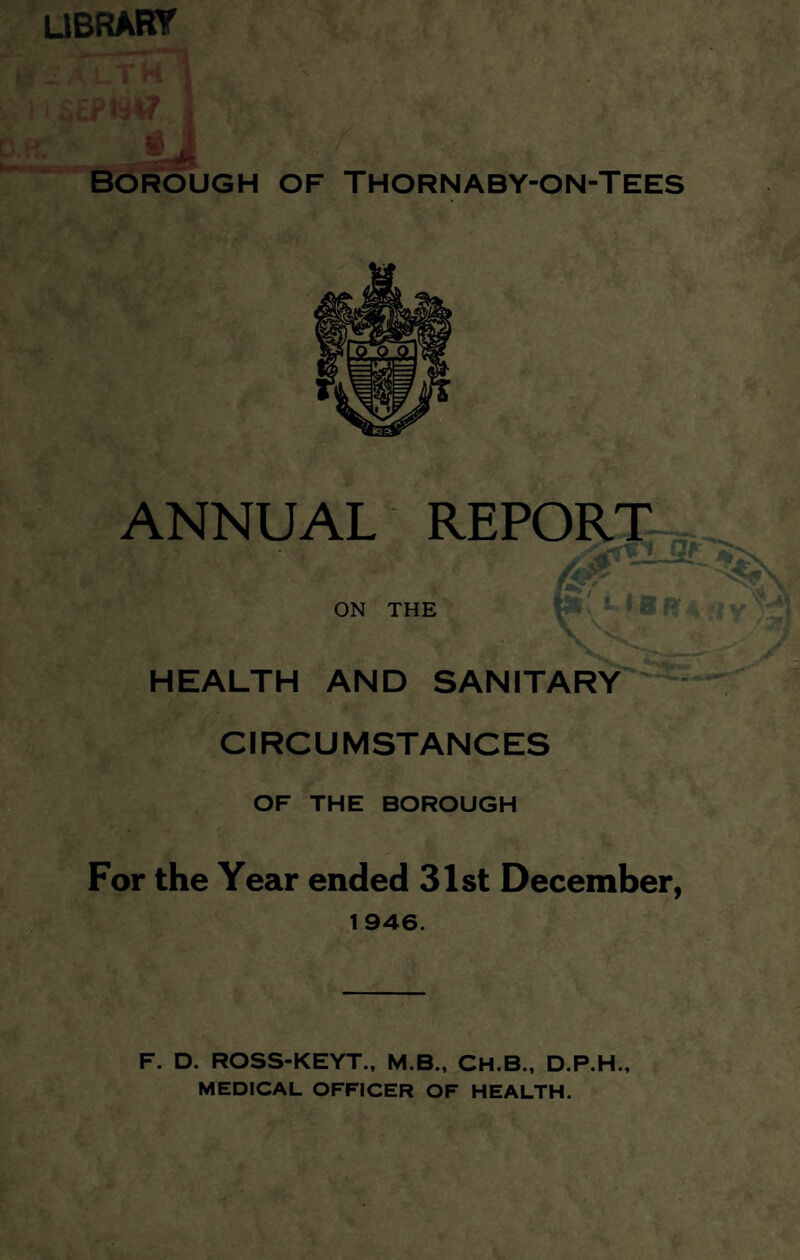 library Borough of Thornaby-on-Tees ANNUAL REPORT ON THE HEALTH AND SANITARY CIRCUMSTANCES OF THE BOROUGH For the Year ended 31st December, 1946. F. D. ROSS-KEYT., M.B., CH.B., D.P.H., MEDICAL OFFICER OF HEALTH.