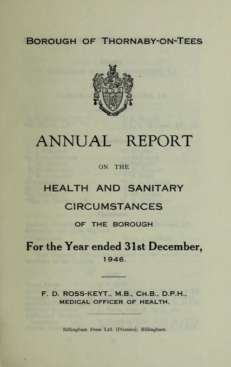 ANNUAL REPORT ON THE HEALTH AND SANITARY CIRCUMSTANCES OF THE BOROUGH For the Year ended 31st December, 1 946. F. D. ROSS-KEYT., M.B., CH.B., D.P.H., MEDICAL OFFICER OF HEALTH. Billingham Press Ltd. (Printers), Billingham.