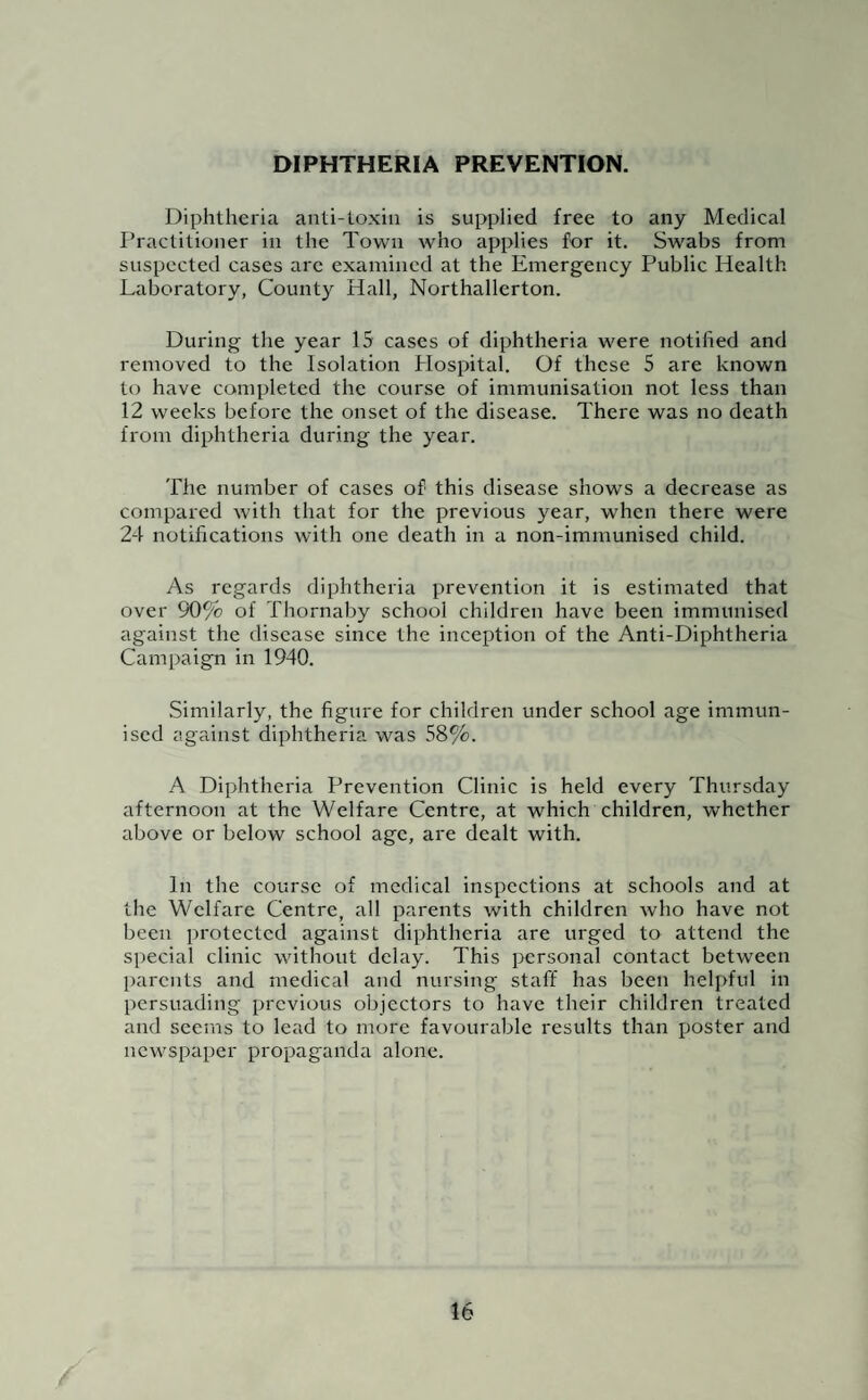 DIPHTHERIA PREVENTION. Diphtheria anti-toxin is supplied free to any Medical Practitioner in the Town who applies for it. Swabs from suspected cases arc examined at the Emergency Public Health Laboratory, County Hall, Northallerton. During the year 15 cases of diphtheria were notified and removed to the Isolation Hospital. Of these 5 are known to have completed the course of immunisation not less than 12 weeks before the onset of the disease. There was no death from diphtheria during the year. The number of cases of this disease shows a decrease as compared with that for the previous year, when there were 24 notifications with one death in a non-immunised child. As regards diphtheria prevention it is estimated that over 90% of Thornaby school children have been immunised against the disease since the inception of the Anti-Diphtheria Campaign in 1940. Similarly, the figure for children under school age immun¬ ised against diphtheria was 58%. A Diphtheria Prevention Clinic is held every Thursday afternoon at the Welfare Centre, at which children, whether above or below school age, are dealt with. In the course of medical inspections at schools and at the Welfare Centre, all parents with children who have not been protected against diphtheria are urged to attend the special clinic without delay. This personal contact between parents and medical and nursing staff has been helpful in persuading previous objectors to have their children treated and seems to lead to more favourable results than poster and newspaper propaganda alone.