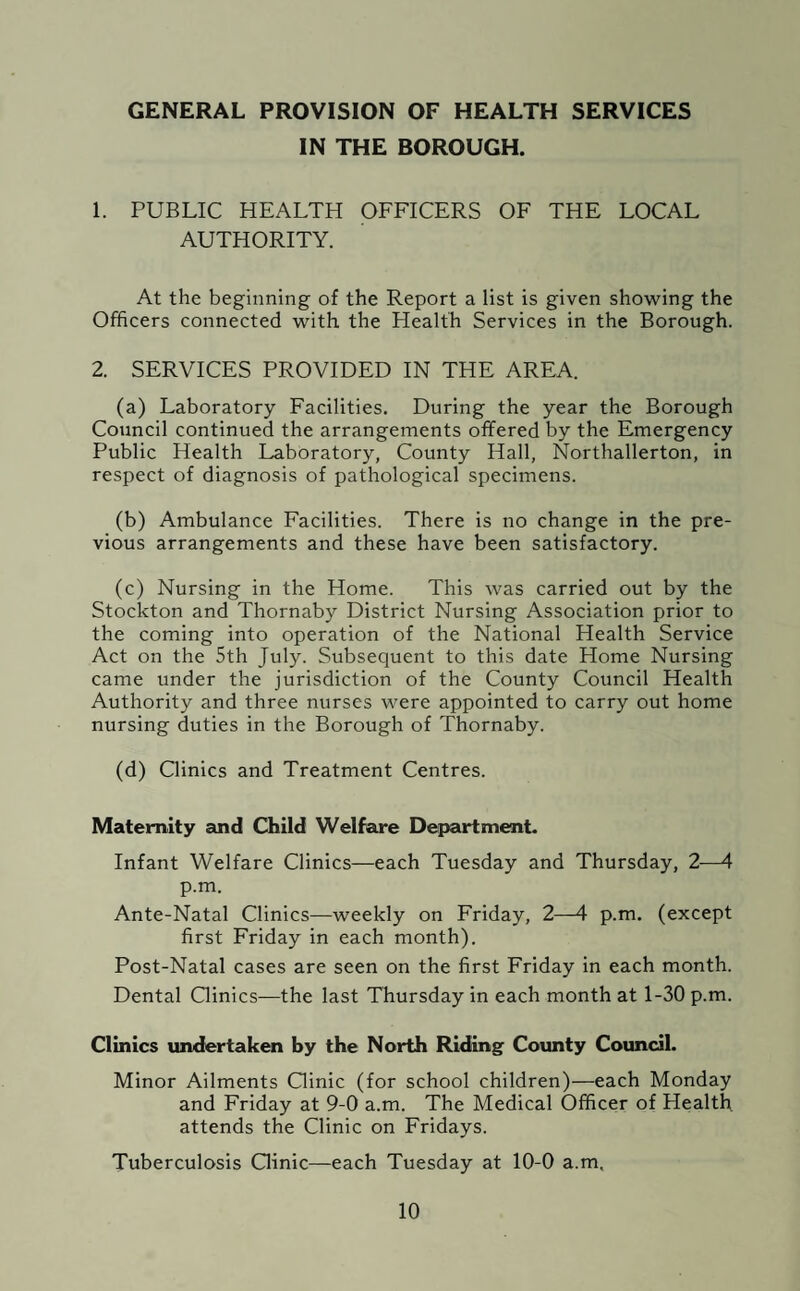 GENERAL PROVISION OF HEALTH SERVICES IN THE BOROUGH. 1. PUBLIC HEALTH OFFICERS OF THE LOCAL AUTHORITY. At the beginning of the Report a list is given showing the Officers connected with the Health Services in the Borough. 2. SERVICES PROVIDED IN THE AREA. (a) Laboratory Facilities. During the year the Borough Council continued the arrangements offered by the Emergency Public Health Laboratory, County Hall, Northallerton, in respect of diagnosis of pathological specimens. (b) Ambulance Facilities. There is no change in the pre¬ vious arrangements and these have been satisfactory. (c) Nursing in the Home. This was carried out by the Stockton and Thornaby District Nursing Association prior to the coming into operation of the National Health Service Act on the 5th July. Subsequent to this date Home Nursing came under the jurisdiction of the County Council Health Authority and three nurses were appointed to carry out home nursing duties in the Borough of Thornaby. (d) Clinics and Treatment Centres. Maternity and Child Welfare Department. Infant Welfare Clinics—each Tuesday and Thursday, 2-—4 p.m. Ante-Natal Clinics—weekly on Friday, 2—4 p.m. (except first Friday in each month). Post-Natal cases are seen on the first Friday in each month. Dental Clinics—the last Thursday in each month at 1-30 p.m. Clinics undertaken by the North Riding County Council. Minor Ailments Clinic (for school children)—each Monday and Friday at 9-0 a.m. The Medical Officer of Health attends the Clinic on Fridays. Tuberculosis Clinic—each Tuesday at 10-0 a.m.