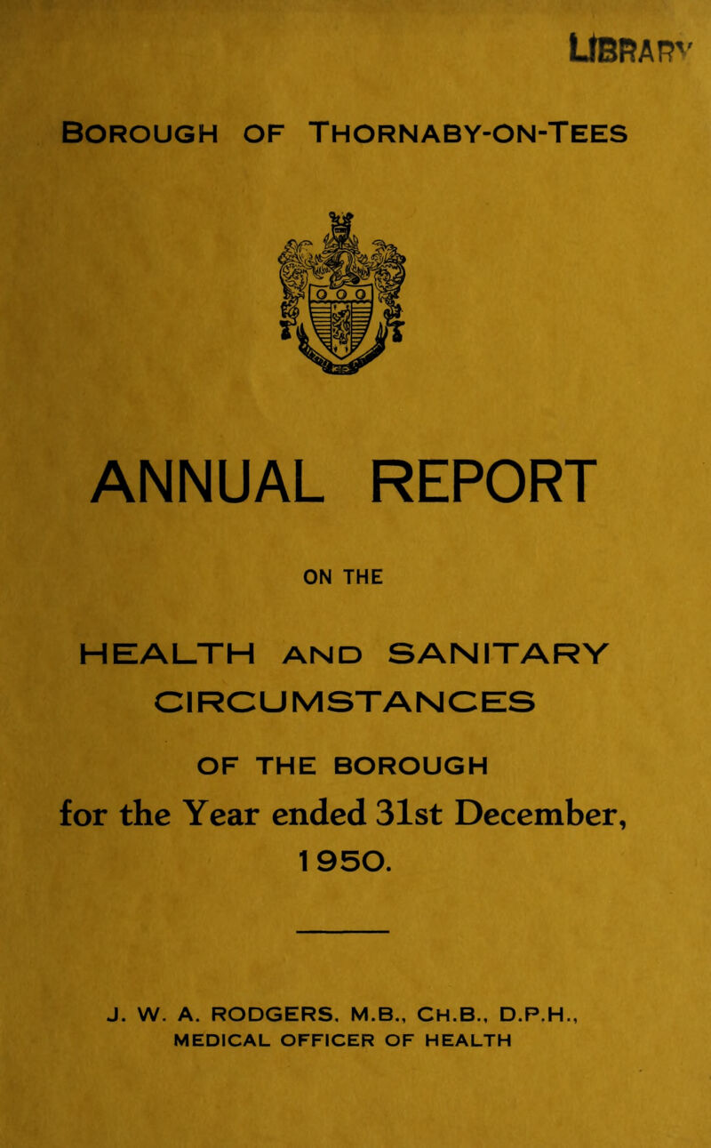 UBRAR'' Borough of Thornaby-on-Tees ANNUAL REPORT ON THE HEALTH AND SANITARY CIRCUMSTANCES OF THE BOROUGH for the Year ended 31st December, 1950. J. W. A. RODGERS, M.B., CH.B., D.P.H., MEDICAL OFFICER OF HEALTH