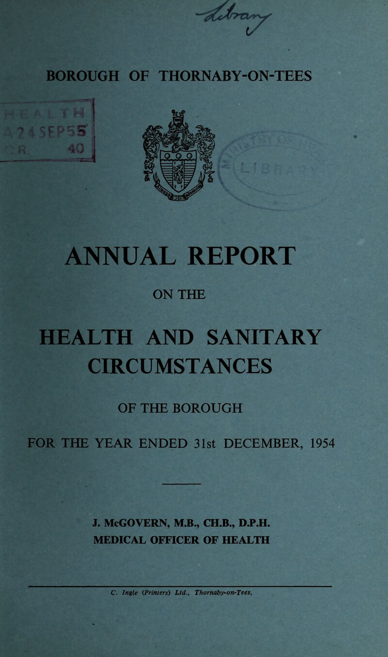 ANNUAL REPORT ON THE HEALTH AND SANITARY CIRCUMSTANCES OF THE BOROUGH FOR THE YEAR ENDED 31st DECEMBER, 1954 j. McGovern, m.b., ch.b., d.p.h. MEDICAL OFFICER OF HEALTH C. Ingle (Printers) Ltd., Thornaby-on-Tees.