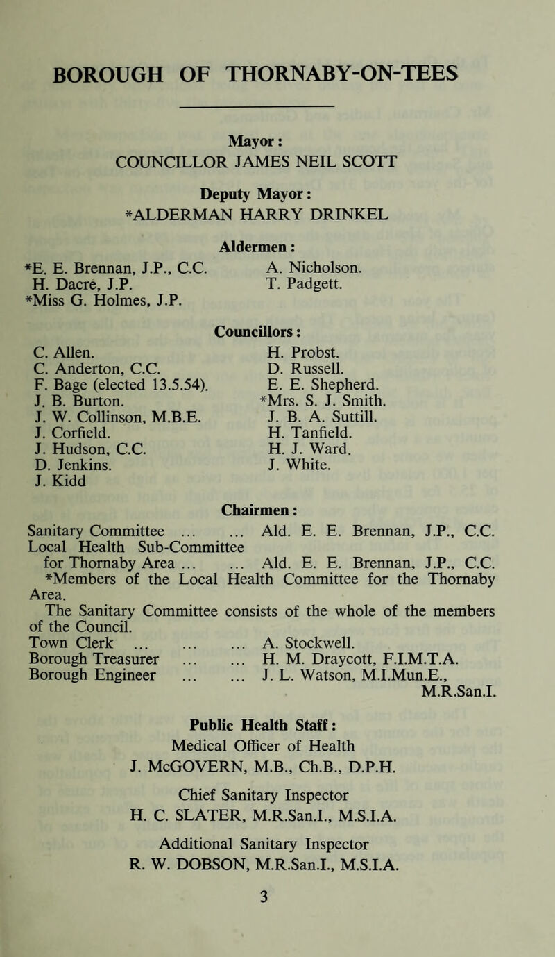 Mayor: COUNCILLOR JAMES NEIL SCOTT Deputy Mayor: * ALDERMAN HARRY DRINKEL Aldermen: *E. E. Brennan, J.P., C.C. A. Nicholson. H. Dacre, J.P. T. Padgett. *Miss G. Holmes, J.P. C. Allen. C. Anderton, C.C. F. Bage (elected 13.5.54). J. B. Burton. J. W. Collinson, M.B.E. J. Corfield. J. Hudson, C.C. D. Jenkins. J. Kidd Councillors: H. Probst. D. Russell. E. E. Shepherd. *Mrs. S. J. Smith. J. B. A. Suttill. H. Tanfield. H. J. Ward. J. White. Chairmen: Sanitary Committee . Aid. E. E. Brennan, J.P., C.C. Local Health Sub-Committee for Thomaby Area. Aid. E. E. Brennan, J.P., C.C. *Members of the Local Health Committee for the Thomaby Area. The Sanitary Committee consists of the whole of the members of the Council. Town Clerk . A. Stockwell. Borough Treasurer . H. M. Draycott, F.I.M.T.A. Borough Engineer . J. L. Watson, M.I.Mun.E., M.R.San.I. Public Health Staff: Medical Officer of Health j. McGovern, m.b., ch.B., d.p.h. Chief Sanitary Inspector H. C. SLATER, M.R.San.I., M.S.I.A. Additional Sanitary Inspector R. W. DOBSON, M.R.San.I., M.S.I.A.