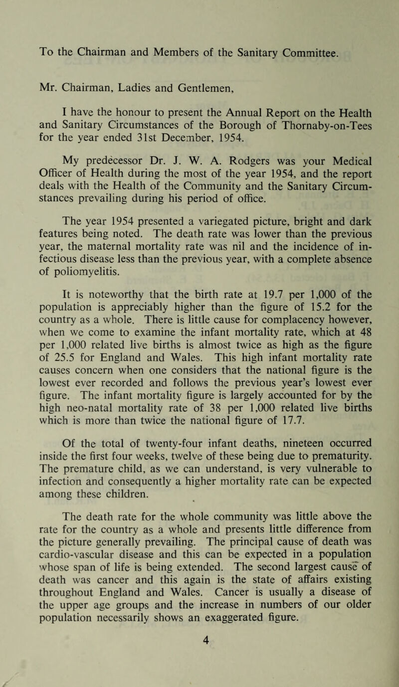 To the Chairman and Members of the Sanitary Committee. Mr. Chairman, Ladies and Gentlemen, I have the honour to present the Annual Report on the Health and Sanitary Circumstances of the Borough of Thornaby-on-Tees for the year ended 31st December, 1954. My predecessor Dr. J. W. A. Rodgers was your Medical Officer of Health during the most of the year 1954, and the report deals with the Health of the Community and the Sanitary Circum¬ stances prevailing during his period of office. The year 1954 presented a variegated picture, bright and dark features being noted. The death rate was lower than the previous year, the maternal mortality rate was nil and the incidence of in¬ fectious disease less than the previous year, with a complete absence of poliomyelitis. It is noteworthy that the birth rate at 19.7 per 1,000 of the population is appreciably higher than the figure of 15.2 for the country as a whole. There is little cause for complacency however, when we come to examine the infant mortality rate, which at 48 per 1,000 related live births is almost twice as high as the figure of 25.5 for England and Wales. This high infant mortality rate causes concern when one considers that the national figure is the lowest ever recorded and follows the previous year’s lowest ever figure. The infant mortality figure is largely accounted for by the high neo-natal mortality rate of 38 per 1,000 related live births which is more than twice the national figure of 17.7. Of the total of twenty-four infant deaths, nineteen occurred inside the first four weeks, twelve of these being due to prematurity. The premature child, as we can understand, is very vulnerable to infection and consequently a higher mortality rate can be expected among these children. The death rate for the whole community was little above the rate for the country as a whole and presents little difference from the picture generally prevailing. The principal cause of death was cardio-vascular disease and this can be expected in a population whose span of life is being extended. The second largest cause of death was cancer and this again is the state of affairs existing throughout England and Wales. Cancer is usually a disease of the upper age groups and the increase in numbers of our older population necessarily shows an exaggerated figure.