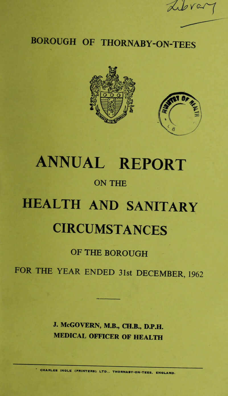 BOROUGH OF THORNABY-ON-TEES ANNUAL REPORT ON THE HEALTH AND SANITARY CIRCUMSTANCES OF THE BOROUGH FOR THE YEAR ENDED 31st DECEMBER, 1962 J. McGovern, m.b., ch.b., b.p.h. MEDICAL OFFICER OF HEALTH CHARLES INGLE (PRINTERS) LTD.. THORNABY-ON-TEES. ENGLAND.