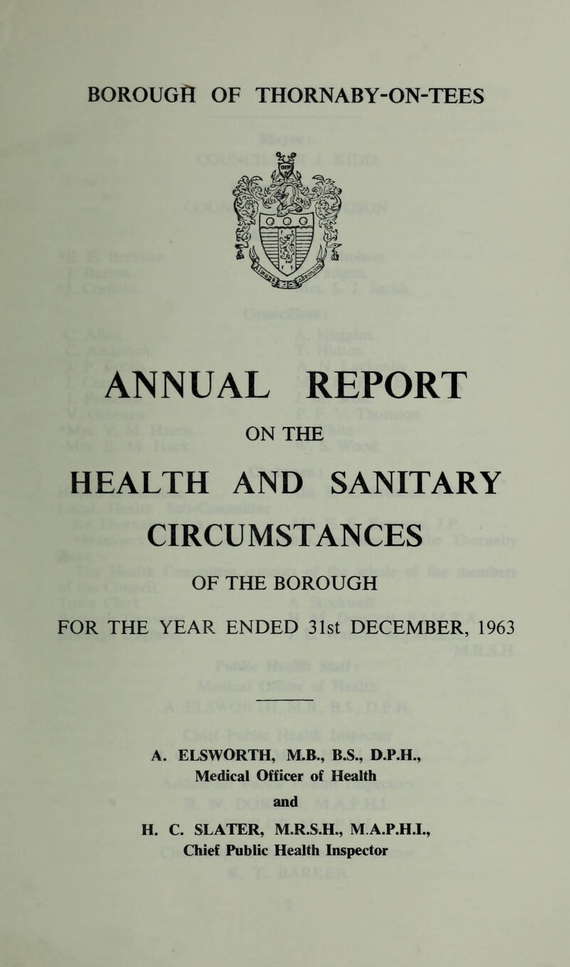 To the Chairman and Members of the Health Committee. Mr. Chairman, Ladies and Gentlemen, I have the honour to present this, my first Annual Report on the Health and Sanitary Circumstances of the Borough of Thornaby - on-Tees for the year ended 31st December, 1963. The year saw the departure of my predecessor. Dr. McGovern, an interim period when you had no Medical Officer of Health and my taking up my duties on October 1st. The Infant Mortality rate showed an increase over last year's figure which was the second lowest in the history of the Borough. However, the rate is calculated from twelve deaths and a change of only one or two deaths makes a very great difference in the figure obtained for the Infant Mortality rate. Reference to the Comparative Table of Vital Statistics in the body of the report will show that there have been very wide fluctuations in the Infant Mortality rate from year to year. A very striking example of the wide fluctuation in morbidity rates when based on a comparatively small population such as that of Thornaby is the fact that the Maternal Mortality rate in Thomaby last year was 2.11 per 1,000 total births, whereas the rate for England and Wales was only 0.28. However, this high rate is calculated from only one maternal death. My use of the words “only one” should not be understood as an attempt to minimise what is always a disaster, the loss of a mother. This maternal death, the first one in Thornaby since 1952, was due to an accidental haemorrhage from the womb of a woman who was six months pregnant. The death rate showed a marked fall from last year's figure which was considerably in excess of the national figure. Twelve deaths (11 men and 1 woman were caused by cancer of the lung. This shows a fall from the 1962 figure of 15. However, the figures for deaths from lung cancer are increasing every year in the countiy as a whole and the annual death toll from this cause is now over 27,000. Seven of the twelve who died in Thornaby ranged in age between 35 and 65. I have no information as to the cigarette smoking habits of these seven, but it is likely that their deaths long before the age when one reasonably expects to die were directly caused by smoking cigarettes. The birth rate showed a slight fall. This is in contrast to the rate for England and Wales which has increased every year since 1955. Eleven new cases of tuberculosis were notified. There were 10 in 1962. This disease is much less common than it was, but the final reservoir of cases is proving very difficult to eradicate.