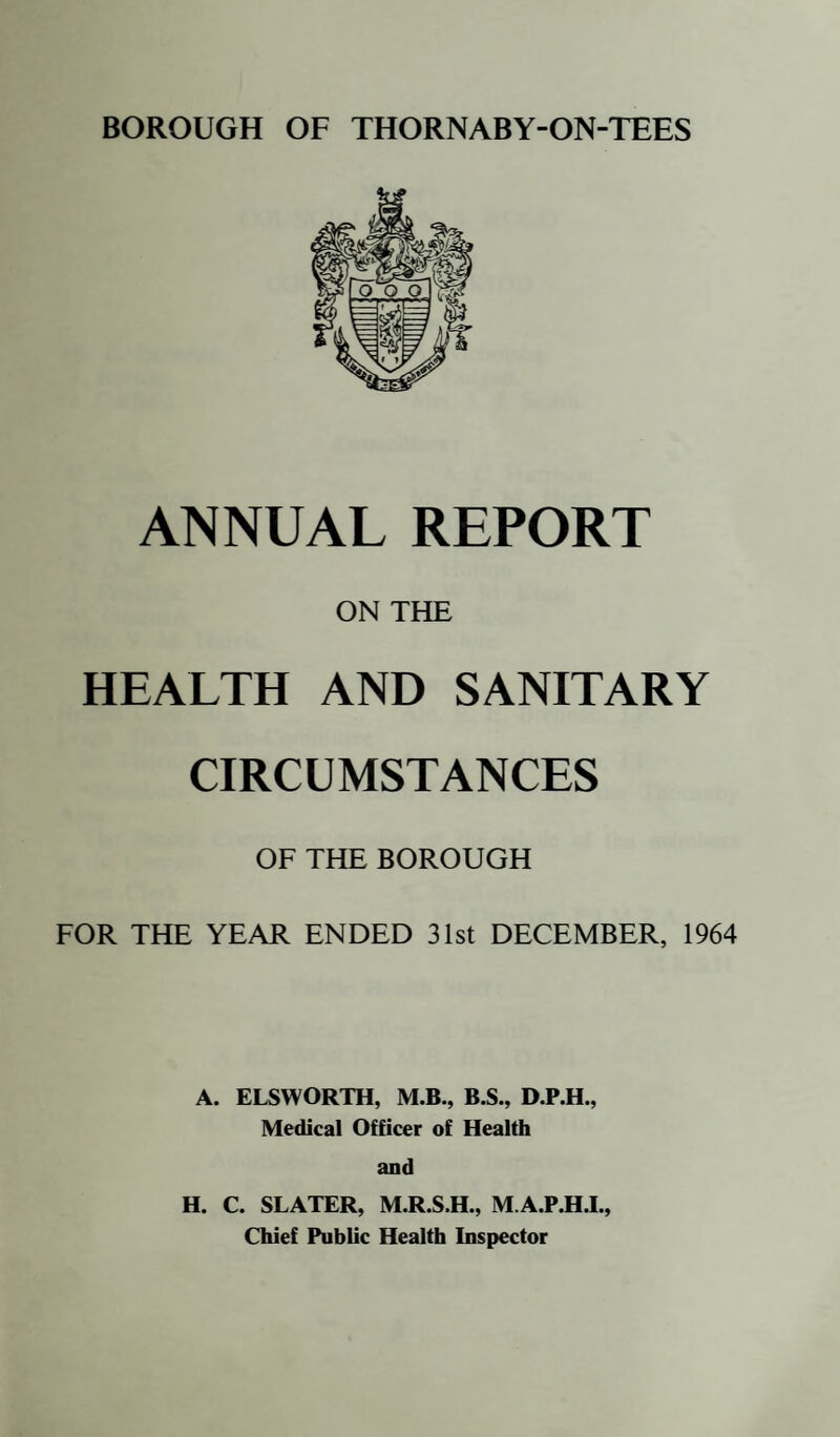ANNUAL REPORT ON THE HEALTH AND SANITARY CIRCUMSTANCES OF THE BOROUGH FOR THE YEAR ENDED 31st DECEMBER, 1964 A. ELSWORTH, M.B., B.S., D.P.H., Medical Officer of Health and H. C. SLATER, M.R.S.H., M.A.P.H.I., Chief Public Health Inspector