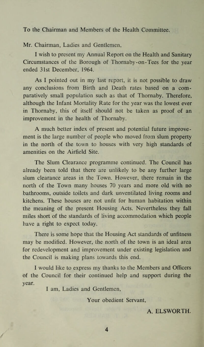 To the Chairman and Members of the Health Committee. Mr. Chairman, Ladies and Gentlemen, I wish to present my Annual Report on the Health and Sanitary Circumstances of the Borough of Thornaby-on-Tees for the year ended 31st December, 1964. As I pointed out in my last report, it is not possible to draw any conclusions from Birth and Death rates based on a com¬ paratively small population such as that of Thornaby. Therefore, although the Infant Mortality Rate for the year was the lowest ever in Thornaby, this of itself should not be taken as proof of an improvement in the health of Thornaby. A much better index of present and potential future improve¬ ment is the large number of people who moved from slum property in the north of the town to houses with very high standards of amenities on the Airfield Site. The Slum Clearance programme continued. The Council has already been told that there are unlikely to be any further large sium clearance areas in the Town. However, there remain in the north of the Town many houses 70 years and more old with no bathrooms, outside toilets and dark unventilated living rooms and kitchens. These houses are not unfit for human habitation within the meaning of the present Housing Acts. Nevertheless they fall miles short of the standards of living accommodation which people have a right to expect today. There is some hope that the Housing Act standards of unfitness may be modified. However, the north of the town is an ideal area for redevelopment and improvement under existing legislation and the Council is making plans towards this end. I would like to express my thanks to the Members and Officers of the Council for their continued help and support during the year. I am. Ladies and Gentlemen, Your obedient Servant, A. ELSWORTH.