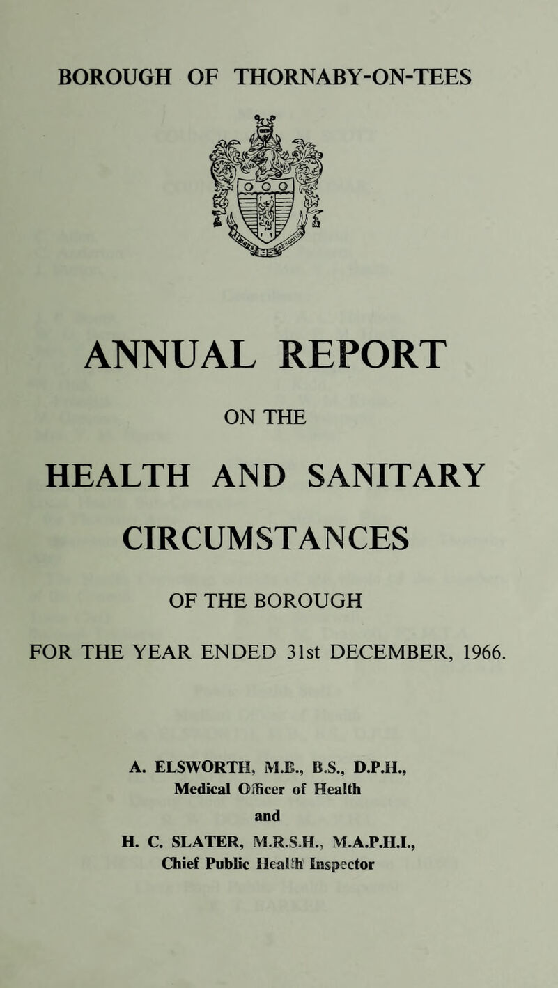 ANNUAL REPORT ON THE HEALTH AND SANITARY CIRCUMSTANCES OF THE BOROUGH FOR THE YEAR ENDED 31st DECEMBER, 1966. A. ELSWORTH, M.B., B.S., D.P.H., Medical Officer of Health and H. C. SLATER, M.R.S.H., M.A.P.H.I., Chief Public Health Inspector