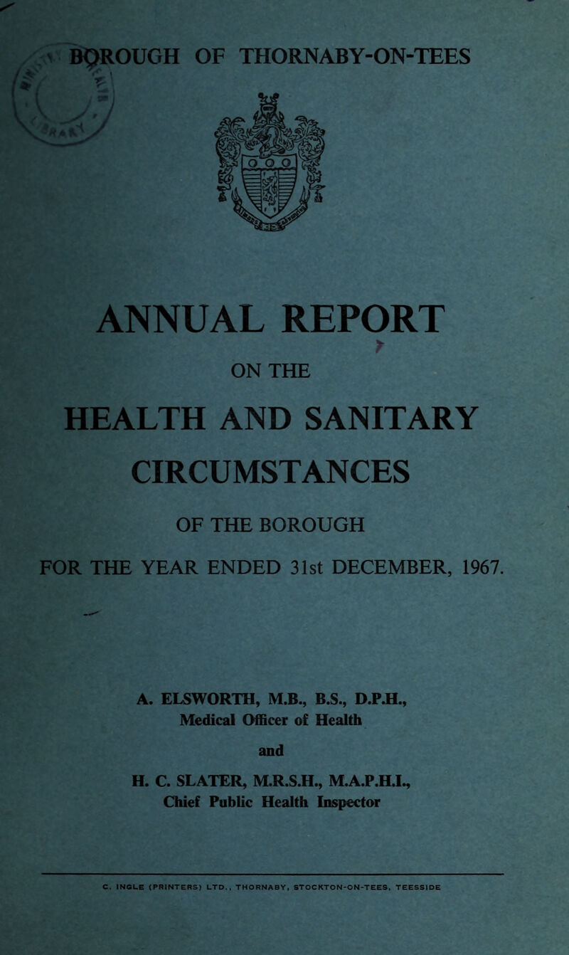 BOROUGH OF THORNABY-ON-TEES St ANNUAL REPORT r ON THE HEALTH AND SANITARY CIRCUMSTANCES OF THE BOROUGH FOR THE YEAR ENDED 31st DECEMBER, 1967. A. ELSWORTH, M.B., B.S., D.PJL, Medical Officer of Health and H. C. SLATER, M.R.S.H., M.A.P.H.I., Chief Public Health Inspector C. INGLE (PRINTERS) LTD., THORNABY, STOCKTON-ON-TEES, TEESSIDE