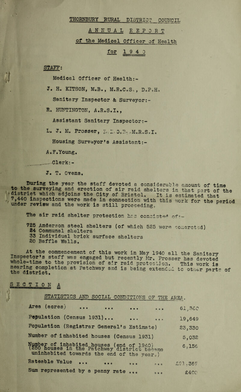 THORNBURY RURAL DISTRICT COUNCIL ANNUAL REPORT of the Medical Officer of Health for 1940 STARE: Medical Officer of Healthi¬ er. H. KITSON, M.B., M.R.C.So, DoP,H. Sanitary Inspector & Surveyor R. HUNTINGTON, A.R.S.I., Assistant Sanitary Inspector:- L. I. M. Prosser, &, d.b: ..M.R.S.1. Housing Surveyor’s Assistant A.F.Young. -Clerk: - J. T« Ovens. During the year the staff devoted a considerable amount of time to the surveying and erection of air raid shelters in that part of the ' I* ^ which adjoins the City of Bristol. It is estimated that 7,440 inspections were made in connection with this work for the period under review and the work is still proceeding: The air raid shelter protection V* Uc. .Li consisted of' 725 Anderson steel shelters (of which 525 were concreted) 24 Communal shelters 33 Individual brick surface shelters 20 Baffle Walls. At the commencement of this work in May 1940 all the Sanitary Inspector’s staff was engaged but recently Mr. Prosser has devoted whole-time to the provision of air raid protection. This work is nearing completion at Patchway and is being extend.! tc otiior part- of the district. SEC T I 0 N A I STATISTICS AND SOCIAL CONDITIONS OF THE AREA Area (acres) 61..3CC Population (Census 1931)... Population (Registrar General’s Estimate) Number of inhabited houses (Census 1931) dumber of inhabited houses (end of 3 9^-0) (250 houses in the Patchway district became uninhabited towards the end of the year*) Rateable Value ... Sum represented by a penny rate 19,649 23,330 5,032 6,156 £93-367 0 0 0 © c £400