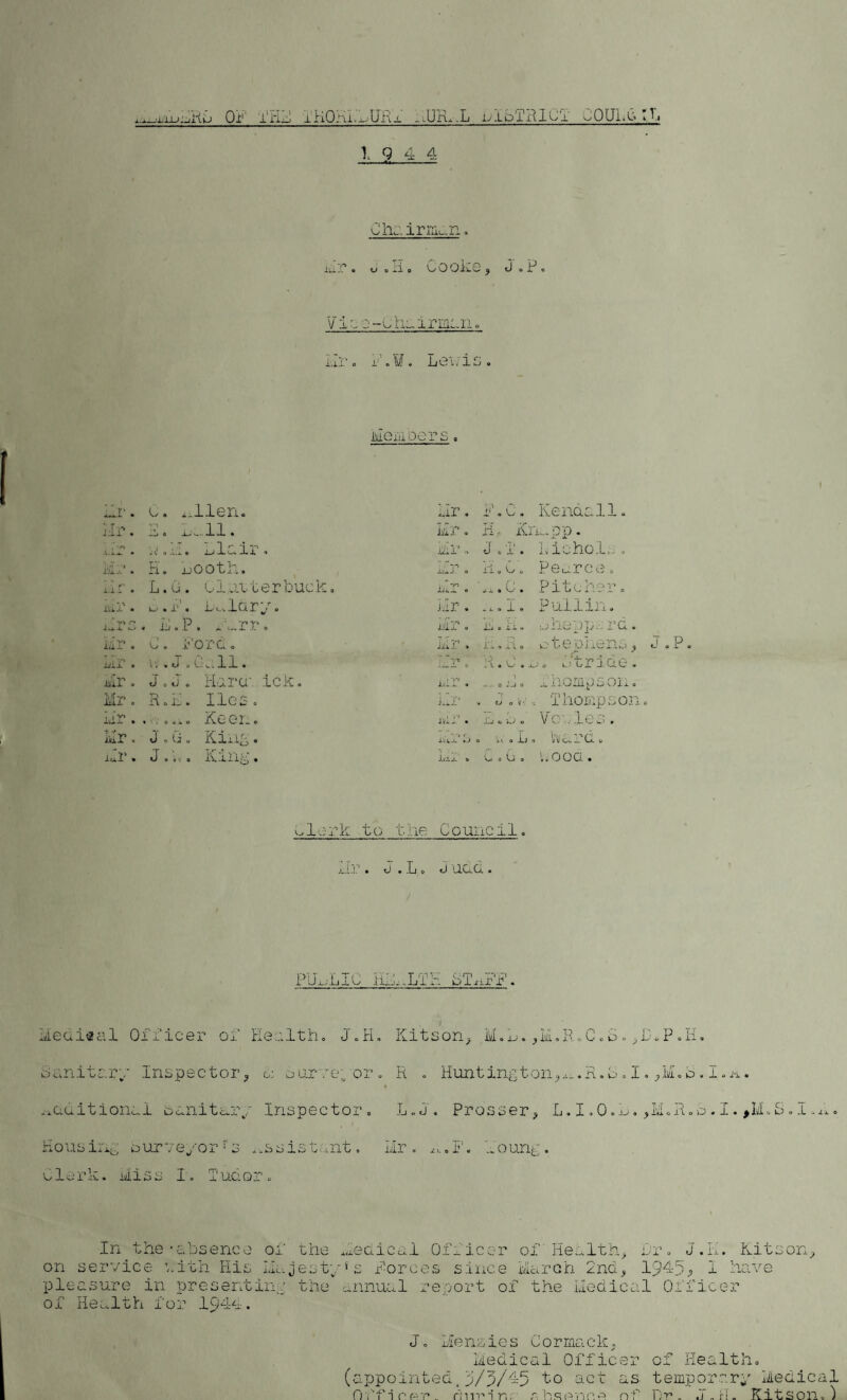 xj~-rxu;xHu 01 I'i’ijJ iKQni.-^UKx -IlrL-L llbi'-RlCl UOULb yh 19 4-4 C ha irman. Mr. J.H. Cooke, J.P. v is e-chairman. Hr. f.W. Lewis. Hesidots , Mi*. C. Allen. Mr. 1.C. Kendall. Hr. E. La. 11. Mr. H,c Knapp. , -r* X.Xx • ■ c 0 x.x . x-* 1-Lx , -ui J. 0 J 0 1 * Liichol.- 0 H. uooth. iv^J. 0 11 0 k/ u Pearce. 1.1 r • L.G. blatterLuck. .. . yi im. 0 j. x 9 Pa • Pitcher. iV'i • v—'. x*. ix.ldry. J .11 • - j. a J. ® Pullin. V> P 1.X4. . IMP. x\„rr. Lffr - is, cii. bhepp.-; rd i* •: y> 1 ilX 1 0 C. ford. ii'l 1 * J. . 4 X l O ctewhens Ix'ix • .JMa.ll. '* 1 1 ' 0 xt • i-' • • • :• xj 0 k) CI* H. Cl. 0 Mr. J 0 iv 0 liul’a ick. . -,-s 1 it'la. • 0 -_J 0 _s ilOIiijJ Co Oi.x Ml? 0 1A o lx . 1 1G XT a JilP •* «v 0 V' *,' 0 Thompso: \ i'ri XVJ.-V • . 0.10 Keen. v*» r .?-x JlfXw • J_j « AS O Vc ales. Mr. J 0 G 0 King 0 x.x 0 it t a 1_1 0 WcLk’Cl * Hr. 0 0 in.’. j.\..ziig . a r*; r it! x 0 G 0 G 0 i.ood. a lark to the Council. kn: . j .Lt. <j add. PUxjLIC HL.JL S rri , —i -1 kJiili 1 • Mediaal Officer of Health. J.H. Kit son, M.L. ,M,.R.C.o. ,lhP. H. Sanitary Inspector, c: surveyor. R . Huntington, ^.R. b . I. ,M. o. I. a. ^aaitionai bunitury Inspectoi Housing surveyor ! s ..as istant L«cj . Prosser, L.X.Ooa#, m. R o b • .l • , U. b . .l - ± ^ ■ Mr. a.I', foung. Clerk. Hiss I uao: In the•absence of the Medical Officer of' Health, Lr. J.H. Kitson, on service v;ith His Majestyf s forces since March 2nd, 1945, 1 have pleasure in presenting the annual report of the Medical Officer of Health for 1944. ( J. Menzies Cormack. Medical Officer of Health, appointed.5/5/45 to act as temporary Medical O f f i r pr». r;nr* i r,. :iS(Vnno nf Dr. .T.rl, Kitson.)