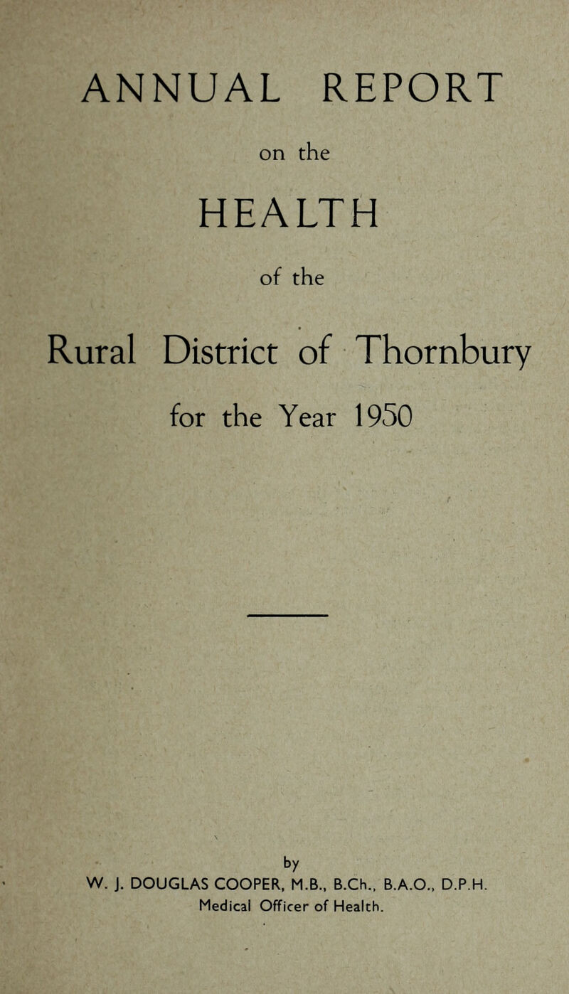 THORNBURY RURAL DISTRICT COUNCIL Council Offices, Thornbury, Nr. Bristol. ANNUAL REPORT OF THE MEDICAL OFFICER OF HEALTH FOR THE YEAR ENDING 31st DECEMBER, 1950. Mr. Chairman, Sir, Ladies and Gentlemen, I have pleasure in submitting my fourth Annual Report for this District. The Report is based in accordance with the requirements of the Ministry of Health Circular 112/50, dated 6th December, 1950, and statistics are based mainly on the returns made to me by the Registrar General. One often feels in Public Health work that little has been achieved during a specific year, but I often, think this is due in park to the fact that Preventive Medicine, if it is being done well, gets no publicity. One only bears about a Public Health Department in the Press when an epidemic occurs in the area and then, in many instances, the publicity is only available because the Health Department may have failed in its duties. The work in the department has increased considerably during the past few years. Much more interest is being taken in milk and ice-cream sampling and factory inspection, but there are many more Public Health functions which are not being carried out to the extent that I would like them. I feel that this is due in some respects to shortage of Public Health staff. I think one of the most important responsibilities of our department is with regard to bousing conditions. There are approximately 6,004 non-Council dwellings in the district of Thornbury and many of these are found in a state of disrepair. Others are structurally unsound or affected with dampness, insufficient lighting, inadequate sanitary accommodation, and so on. Following a report to the Council the necessary action is taken to deal with unsatisfactory conditions in each case; this may lead to the repair and reconditioning, or demolition order on the property. Unfortunately the allocation of new bouses is so small, that many of the really bad properties have bad to 4